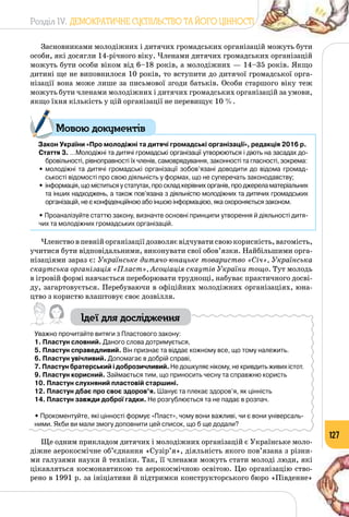 Розділ IV. ДЕМОКРАТИЧНЕ СУСПІЛЬСТВО ТА ЙОГО ЦІННОСТІ
127
Засновниками молодіжних і дитячих громадських організацій можуть бути
особи, які досягли 14-річного віку. Членами дитячих громадських організацій
можуть бути особи віком від 6–18 років, а молодіжних — 14–35 років. Якщо
дитині ще не виповнилося 10 років, то вступити до дитячої громадської орга­
нізації вона може лише за письмової згоди батьків. Особи старшого віку теж
можуть бути членами молодіжних і дитячих громадських організацій за умови,
якщо їхня кількість у цій організації не перевищує 10 %.
Закон України «Про молодіжні та дитячі громадські організації», редакція 2016 р.
Стаття 3. …Молодіжні та дитячі громадські організації утворюються і діють на засадах до-
бровільності, рівноправності їх членів, самоврядування, законності та гласності, зокрема:
•	молодіжні та дитячі громадські організації зобов’язані доводити до відома громад-
ськості відомості про свою діяльність у формах, що не суперечать законодавству;
•	інформація, що міститься у статутах, про склад керівних органів, про джерела матеріальних
та інших надходжень, а також пов’язана з діяльністю молодіжних та дитячих громадських
організацій, не є конфіденційною або іншою інформацією, яка охороняється законом.
• Проаналізуйте статтю закону, визначте основні принципи утворення й діяльності дитя-
чих та молодіжних громадських організацій.
Членство в певній організації дозволяє відчувати свою корисність, вагомість,
учитися бути відповідальними, виконувати свої обов’язки. Найбільшими орга­
нізаціями зараз є: Українське дитячо-юнацьке товариство «Січ», Українська
скаутська організація «Пласт», Асоціація скаутів України тощо. Тут молодь
в ігровій формі навчається переборювати труднощі, набуває практичного досві­
ду, загартовується. Перебуваючи в офіційних молодіжних організаціях, юна­
цтво з користю влаштовує своє дозвілля.
Ідеї для дослідження
Уважно прочитайте витяги з Пластового закону:
1. Пластун словний. Даного слова дотримується,
5. Пластун справедливий. Він признає та віддає кожному все, що тому належить.
6. Пластун увічливий. Допомагає в добрій справі,
7. Пластун братерський і доброзичливий. Не дошкуляє нікому, не кривдить живих істот.
9. Пластун корисний. Займається тим, що приносить чесну та справжню користь
10. Пластун слухняний пластовій старшині.
12. Пластун дбає про своє здоров’я. Шанує та плекає здоров’я, як цінність
14. Пластун завжди доброї гадки. Не розгублюється та не падає в розпач.
• Прокоментуйте, які цінності формує «Пласт», чому вони важливі, чи є вони універсаль-
ними. Якби ви мали змогу доповнити цей список, що б ще додали?
Ще одним прикладом дитячих і молодіжних організацій є Українське моло­
діжне аерокосмічне об’єднання «Сузір’я», діяльність якого пов’язана з різни­
ми галузями науки й техніки. Так, її членами можуть стати молоді люди, які
цікавляться космонавтикою та аерокосмічною освітою. Цю організацію ство­
рено в 1991 р. за ініціативи й підтримки конструкторського бюро «Південне»
Мовою документів
 