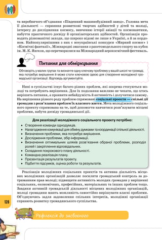 128
та виробничого об’єднання «Південний машинобудівний завод». Головна мета
її діяльності  — сприяння розвиткові творчих здібностей у дітей та молоді,
інтересу до дослідження космосу, вивченню історії авіації та космонавтики,
набуття практичного досвіду й організаторських здібностей. Організація про­
водить різноманітні заходи, що широко відомі не лише в Україні, а й за кордо­
ном. Найпопулярнішими з них є всеукраїнські конкурси «Мирний космос» і
«Космічні фантазії», Міжнародні змагання з ракетомодельного спорту на кубок
ім. М. К. Янгеля, що перетворилися на Міжнародний аерокосмічний фестиваль.
Питання для обміркування
Обговоріть у малих групах та визначте одну ключову проблему у вашій школі чи громаді,
яка потребує вирішення й може стати ключовою ідеєю для створення молодіжної гро-
мадської організації. Відповідь аргументуйте.
Нині в суспільстві існує багато різних проблем, які зокрема стосуються мо­
лоді та потребують вирішення. Для їх подолання важливо не чекати, що хтось
вирішить питання, а проявити небайдужість й активність і долучитися самому.
На вирішення різного роду проблем спрямовані соціальні проекти — спільні дії
громадян з розв’язання проблем їх власного життя. Мета молодіжного соціаль­
ного проекту спрямована на те, щоб допомогти навчитися розв’язувати місцеві
проблеми, набути досвіду громадянської дії.
Для реалізації молодіжного соціального проекту потрібно:
•	 Створення команди однодумців.
•	 Налагодження комунікації для обміну думками та координації спільної діяльності.
•	 Визначення проблеми, яка потребує вирішення.
•	 Дослідження проблеми, збір інформації.
•	 Визначення оптимальних шляхів розв’язання обраної проблеми, розподіл
ролей і закріплення відповідальних.
•	 Складання покрокового плану діяльності.
•	 Командна реалізація плану.
•	 Презентація результатів проекту.
•	 Підбиття підсумків, оцінка роботи та результатів.
Реалізація молодіжних соціальних проектів та активна діяльність місце­
вих молодіжних організацій дозволяє посилити громадський контроль за до­
триманням прав молоді; підвищити активність молодих громадян у вирішенні
соціальних, економічних, професійних, матеріальних та інших проблем тощо.
Завдяки активній громадській діяльності місцевих молодіжних організацій,
молоді громадяни мають можливість самостійно вирішувати власні проблеми.
Об’єднуючись задля задоволення спільних інтересів, молодіжні організації
сприяють розвитку громадянського суспільства.
Рефлексія до засвоєного
 