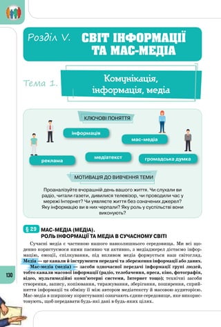 130
Проаналізуйте вчорашній день вашого життя. Чи слухали ви
радіо, читали газети, дивилися телевізор, чи проводили час у
мережі Інтернет? Чи уявляєте життя без означених джерел?
Яку інформацію ви в них черпали? Яку роль у суспільстві вони
виконують?
інформація
мас-медіа
реклама
медіатекст громадська думка
Ключові поняття
Мотивація до вивчення теми
§ 29 	мас-медіа (медіа).
Роль інформації та медіа в сучасному світі
Сучасні медіа є частиною нашого навколишнього середовища. Ми всі що­
денно користуємося ними пасивно чи активно, з медіаджерел дістаємо інфор­
мацію, емоції, спілкування, під впливом медіа формується наш світогляд.
Медіа — це канали й інструменти передачі та збереження інформації або даних.
Мас-медіа (медіа)  — засоби одночасної передачі інформації групі людей,
тобто канали масової інформації (радіо, телебачення, преса, кіно, фотографія,
відео, мультимедійні комп’ютерні системи, Інтернет тощо); технічні засоби
створення, запису, копіювання, тиражування, зберігання, поширення, сприй­
няття інформації та обміну її між автором медіатексту й масовою аудиторією.
Мас-медіа в ширшому користуванні означають єдине середовище, яке викорис­
товують, щоб передавати будь-які дані в будь-яких цілях.
Комунікація,
інформація, медіа
Тема 1.
СВІТ ІНФОРМАЦІЇ
ТА МАС-МЕДІА
Розділ V.
 