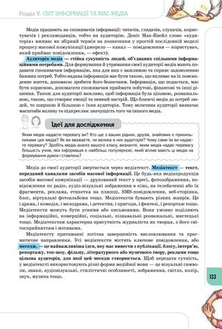 Розділ V. СВІТ ІНФОРМАЦІЇ ТА МАС-МЕДІА
133
Медіа працюють на споживачів інформації: читачів, глядачів, слухачів, корис­
тувачів і рекламодавців, тобто на аудиторію. Деніс Мак-Квейл слово «ауди­
торія» вживає як збірний термін на позначення у простій послідовній моделі
процесу масової комунікації (джерело — канал — повідомлення — користувач,
який приймає повідомлення, — ефект).
Аудиторія медіа — стійка сукупність людей, об’єднаних спільними інформа-
ційними потребами. Для формування й утримання своєї аудиторії медіа мають по­
давати споживачам інформацію, яка для них є важливою та сприяє задоволенню
базових потреб. Тобто надана інформація має бути такою, що впливає на їх повсяк­
денне життя, допомагає зробити його безпечним. Інформація, що подається, має
бути корисною, допомагати споживачам приймати побутові, фінансові та інші рі­
шення. Також для аудиторії важливо, щоб інформація була цікавою, розважаль­
ною, такою, що створює емоції та певний настрій. Що ближчі медіа до потреб лю­
дей, то ширшою й більшою є їхня аудиторія. Тому величина аудиторії визначає
масштаби впливу та підкреслює значущість того чи іншого медіа.
Ідеї для дослідження
Яким медіа надаєте перевагу ви? Хто ще з ваших рідних, друзів, знайомих є прихиль-
никами цих медіа? Як ви вважаєте, чи велика в них аудиторія? Чому саме їм ви надає-
те перевагу? Зробіть медіа-аналіз вашого класу, визначте, яким медіа надає перевагу
більшість учнів, яка інформація є найбільш популярною, який вплив мають ці медіа на
формування думок і ставлень?
Медіа до своєї аудиторії звертається через медіатекст. Медіатекст — текст,
переданий каналами засобів масової інформації. Це будь-яка медіапродукція
засобів масової комунікації — друкований текст у пресі, фотозображення, по­
відомлення по радіо, аудіо-візуальні зображення в кіно, на телебаченні або їх
фрагменти, реклама, етикетка на пляшці, SMS-повідомлення, веб-сторінка,
блог, віртуальні фотоальбоми тощо. Медіатексти бувають різних жанрів. Це
і драма, і комедія, і мелодрама, і детектив, і пригоди, і фентезі, і репортаж тощо.
Медіатексти можуть бути усними або письмовими. Вони умовно поділяють
на інформаційні, комерційні, соціальні, пізнавальні розважальні, мистецькі
тощо. Медіатекстам характерна присутність журналіста як творця, з його сві­
тосприйняттям і мотивами.
Медіатексту притаманні логічна завершеність висловлювання та праг­
матичне направлення. Усі медіатексти містять ключове повідомлення, або
меседж, — це найважливіша ідея, яку має винести з публікації, блогу, інтерв’ю,
репортажу, ток-шоу, фільму, літературного або музичного твору, реклами тощо
цільова аудиторія, для якої цей меседж створюється. Щоб передати сутність,
у медіатексті використовують різні форми медійної мови — це візуальні симво­
ли, знаки, аудіовізуальні, стилістичні особливості, зображення, світло, колір,
звук, музика тощо.
 