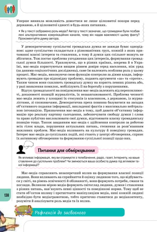 138
Уперше виникла можливість домогтися не лише цілковитої покори перед
державою, а й цілковитої єдності в будь-яких питаннях.
• Як у тексті зображено роль медіа? Автор у тексті зазначає, що громадяни були позбав
лені альтернативних комунікаційних каналів, чому він надав важливості цьому факту?
Прокоментуйте думку автора.
У демократичному суспільстві громадська думка не завжди буває однорід­
ною: адже суспільство складається з різноманітних груп, кожній з яких при­
таманні власні інтереси та ставлення, а тому й думки цих спільнот можуть не
збігатися. Тож постає проблема узгодження цих інтересів, формування громад­
ської думки більшості. Ураховуючи, що в різних країнах, зокрема й в Укра­
їні, мас-медіа користуються вищим рівнем довіри серед населення, ніж уряд
(за даними соціологічних досліджень), саме їм належить особлива роль у цьому
процесі. Мас-медіа, виконуючи свою функцію контролю за діями влади, інфор­
мують громадян про відповідну проблему, подають аргументи «за» та «проти».
Таким чином вони схиляють громадську думку на користь певних рішень або,
у разі виявлення помилок, мобілізують її на боротьбу з порушеннями.
Відгук громадськості на повідомлення мас-медіа залежить від переконливос­
ті, доказовості позицій журналістів, їх незаангажованості. Проблема чесності
мас-медіа лежить у площині їх стосунків із власником, з державою, із журна­
лістами, зі споживачами. Демократична преса повинна базуватися на засадах
об’єктивного подання інформації, викладенні фактів з максимально нейтраль­
ною інтонацією. Призначення мас-медіа в тому, щоб давати об’єктивну інфор­
мацію про реальну картину сьогодення, забезпечувати свободу думки і слова
та право публічно висловлювати свої думки, відстоювати власну громадянську
позицію тощо. Також завданням мас-медіа є здійснення контролю за роботою
всіх гілок влади, порушення актуальних питань, стеження за розв’язанням
важливих проблем. Мас-медіа впливають на культуру й поведінку громадян.
Інтерес мас-медіа до суспільних подій, які стають у центрі обговорення, сприяє
їх активному обговоренню та формуванню суспільної позиції щодо них.
Питання для обміркування
Як впливає інформація, яку ви отримуєте з телебачення, радіо, газет, Інтернету, на ваше
ставлення до суспільних проблем? Чи змінюється ваша особиста думка під впливом та-
кої інформації?
Мас-медіа справляють незаперечний вплив на формування власної позиції
людини. Вони впливають на сприйняття й оцінку людиною того, що відбуваєть­
ся у світі, на рівень освіченості й обізнаності, вони формують потреби, смаки та
погляди. Великою мірою медіа формують світогляд людини, думки і ставлення
з різних питань, нав’язують певні цінності та поведінкові норми. Тому щоб не
стати об’єктом впливу і протистояти маніпуляціям медіа, нині кожній людині
необхідно бути медіаграмотною, тобто критично ставитися до медіаконтенту,
розуміти й аналізувати роль медіа та їх вплив.
Рефлексія до засвоєного
 