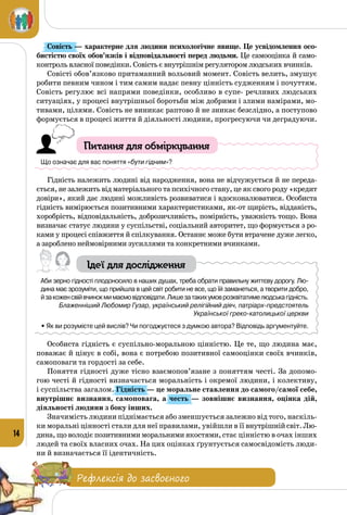14
Совість — характерне для людини психологічне явище. Це усвідомлення осо-
бистістю своїх обов’язків і відповідальності перед людьми. Це самооцінка й само­
контроль власної поведінки. Совість є внутрішнім регулятором людських вчинків.
Совісті обов’язково притаманний вольовий момент. Совість велить, змушує
робити певним чином і тим самим надає певну цінність судженням і почуттям.
Совість регулює всі напрями поведінки, особливо в супе- речливих людських
ситуаціях, у процесі внутрішньої боротьби між добри­ми і злими намірами, мо­
тивами, цілями. Совість не виникає раптово й не зникає безслідно, а поступово
формується в процесі життя й діяльності людини, прогресуючи чи деградуючи.
Питання для обміркування
Що означає для вас поняття «бути гідним»?
Гідність належить людині від народження, вона не відчужується й не переда­
ється, не залежить від матеріального та психічного стану, це як свого роду «кредит
довіри», який дає людині можливість розвиватися і вдосконалюватися. Особиста
гідність вимірюється позитивними характеристиками, як-от щирість, відданість,
хоробрість, відповідальність, доброзичливість, помірність, уважність тощо. Вона
визначає статус людини у суспільстві, соціальний авторитет, що формується з ро­
ками у процесі співжиття й спілкування. Останнє може бути втрачене дуже легко,
а зароблено неймовірними зусиллями та конкретними вчинками.
Ідеї для дослідження
Аби зерно гідності плодоносило в наших душах, треба обрати правильну життєву дорогу. Лю-
дина має зрозуміти, що прийшла в цей світ робити не все, що їй заманеться, а творити добро, 	
йзакоженсвійвчинокмимаємовідповідати.Лишезатакихумоврозквітатимелюдськагідність.
Блаженніший Любомир Гузар, український релігійний діяч, патріарх-предстоятель
Української греко-католицької церкви
• Як ви розумієте цей вислів? Чи погоджуєтеся з думкою автора? Відповідь аргументуйте.
Особиста гідність є суспільно-моральною цінністю. Це те, що людина має,
поважає й цінує в собі, вона є потребою позитивної самооцінки своїх вчинків,
самоповаги та гордості за себе.
Поняття гідності дуже тісно взаємопов’язане з поняттям честі. За допомо­
гою честі й гідності визначається моральність і окремої людини, і колективу,
і суспільства загалом. Гідність — це моральне ставлення до самого/самої себе,
внутрішнє визнання, самоповага, а честь  — зовнішнє визнання, оцінка дій,
діяльності людини з боку інших.
Значимість людини піднімається або зменшується залежно від того, наскіль­
ки моральні цінності стали для неї правилами, увійшли в її внутрішнійсвіт.Лю­
дина, що володіє позитивними моральними якостями, стає цінністю в очах інших
людей та своїх власних очах. На цих оцінках ґрунтується самосвідомість люди­
ни й визначається її ідентичність.
Рефлексія до засвоєного
 