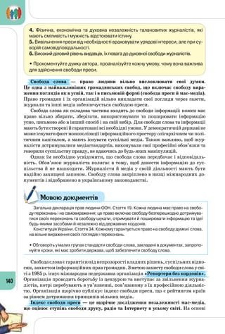 140
4. Фізична, економічна та духовна незалежність талановитих журналістів, які
мають сміливість і мужність відстоювати істину.
5. Вивільнення преси від необхідності враховувати урядові інтереси, але при су-
ворій самовідповідальності.
6. Високий діловий рівень видавців, їх повага до духовної свободи журналістів.
• Прокоментуйте думку автора, проаналізуйте кожну умову, чому вона важлива
для здійснення свободи преси.
Свобода слова  — право людини вільно висловлювати свої думки.
Це одна з найважливіших громадянських свобод, що включає свободу вира-
ження поглядів як в усній, так і в письмовій формі (свобода преси й мас-медіа).
Право громадян і їх організацій вільно викладати свої погляди через газети,
журнали та інші медіа забезпечується свободою преси.
Свобода слова як складова частина входить до свободи інформації: кожен має
право вільно збирати, зберігати, використовувати та поширювати інформацію
усно, письмово або в інший спосіб і на свій вибір. Для свободи слова та інформації
маютьбутистворенійгарантованівсінеобхідніумови.У демократичнійдержавіне
може існувати факт монополізації інформаційного простору олігархічним чи полі­
тичним капіталом, а мають існувати суспільні медіа. Також важливо, щоб жур­
налісти дотримувалися медіастандартів, виконували свої професійні обов’язки та
говорили суспільству правду, не вдаючись до будь-яких маніпуляцій.
Однак їм необхідно усвідомити, що свобода слова передбачає і відповідаль­
ність. Обов’язок журналіста полягає в тому, щоб донести інформацію до сус­
пільства й не нашкодити. Журналісти й медіа у своїй діяльності мають бути
надійно захищені законом. Свободу слова закріплено в низці міжнародних до­
кументів і відображено в українському законодавстві.
Загальна декларація прав людини ООН. Стаття 19. Кожна людина має право на свобо-
ду переконань і на самовираження; це право включає свободу безперешкодно дотримува-
тися своїх переконань та свободу шукати, отримувати й поширювати інформацію та ідеї
будь-якими засобами й незалежно від державних кордонів.
Конституція України. Стаття 34. Кожному гарантується право на свободу думки і слова,
на вільне вираження своїх поглядів і переконань.
• Обговоріть у малих групах стандарти свободи слова, закладені в документах, запропо-
нуйте кроки, які має зробити держава, щоб забезпечити свободу слова.
Свободасловаєгарантієювіднепрозоростівладнихрішень,суспільнихвідно­
син, захистом інформаційних прав громадян. Зметоюзахистусвободисловаусві­
ті з 1985 р. існує міжнародна недержавна організація «Репортери без кордонів».
Організація проводить боротьбу із цензурою та виступає за звільнення журна­
лістів, котрі перебувають в ув’язненні, пов’язаному з їх професійною діяльніс­
тю. Організація щорічно публікує індекс свободи преси, що є рейтингом країн
за рівнем дотримання принципів вільних медіа.
Індекс свободи преси — це щорічне дослідження незалежності мас-медіа,
що оцінює ступінь свободи друку, радіо та Інтернету в усьому світі. На основі
Мовою документів
 
