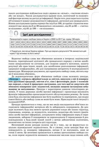Розділ V. СВІТ ІНФОРМАЦІЇ ТА МАС-МЕДІА
141
такого дослідження відбувається поділ держав на «вільні», «частково вільні»
або «не вільні». Також досліджується правове поле, політичний та економіч­
ний фактори впливу на доступ до інформації. Окрім того, розглядається ступінь
об’єктивності новин і різноманітності інформації, доступної для громадськості.
Кожна досліджувана країна отримує бал від 0 до 100, де країни з індексом неза­
лежності мас-медіа від 0 до 30 вважаються «вільними», від 31 до 60 — «частко­
во вільними», від 61 до 100 — «не вільними».
Ідеї для дослідження
Проаналізуйте індекс свободи преси в Україні з 2002 по 2017 рр. серед 180 країн.
2017 2016 2015 2014 2013 2012 2010 2009 2008 2007 2006 2005 2004 2003 2002
(102)
33.19
(107)
32.93
(129)
39.10
(127)
36.93
(126)
36.79
(116)
54.00
(131)
46.83
(089)
22.00
(087)
19.25
(092)
26.75
(105)
26.50
(112)
32.50
(138)
51.00
(132)
40.00
(112)
40.00
• Подивіться, яке місце Україна займає. Про що свідчать результати? Як змінюється цей
індекс? Що впливає на його зміну?
Водночас свобода слова має обмеження законом в інтересах національної
безпеки, територіальної цілісності або громадського порядку з метою запобі­
гання заворушенням чи злочинам, для охорони здоров’я населення, захисту
репутації або прав інших людей, для запобігання розголошенню інформації,
одержаної конфіденційно, або для підтримання авторитету й неупередженості
правосуддя. Міжнародні документи, що гарантують свободу слова, містять нор­
ми її можливих обмежень.
До недемократичних форм обмеження свободи слова належить цензура.
«Цензура — контроль офіційної влади за змістом, випуском у світ й поширен-
ням друкованої продукції, змістом п’єс, кіно і фототоворів, радіо- і телевізій-
них передач, а іноді й приватного листування, для того щоб не допустити або
обмежити поширення ідей і відомостей, визнаних вищими інстанціями неба-
жаними чи шкідливими». Цензура є характерною ознакою тоталітарних ре­
жимів. У таких державах засоби масової інформації і пропаганди виконують
функцію інформаційно-пропагандистського обслуговування режиму. За таких
умов будь-яка масова інформація має бути надійною та перевіреною, про жодну
самостійність або свободу слова не може бути мови. Прикладом такої ситуації є
колишній СРСР.
Цензура проявляється в тому, що на мас-медіа накладаються обов’язки по­
годжувати інформаційні матеріали або їх забороняють поширювати. До цен­
зури належить будь-яка вимога органів державної влади або інших структур,
спрямована, зокрема, до журналіста, власника, редактора або іншого праців­
ника засобу масової інформації, узгоджувати певну інформацію перед її опри­
людненням, заборона її поширювати чи перешкоджати її тиражуванню й роз­
повсюдженню в будь-який інший спосіб з метою забезпечення політичних,
економічних чи інших інтересів цієї структури.
Негативний вплив цензури полягає ще й у тому, що не формується со­
ціально відповідальної журналістики. Бо в умовах, коли цензура бере від­
повідальність за поширену інформацію, автори її не відчувають, вони не
готові її нести. Це негативно проявляється в умовах проголошення свободи сло­
ва, коли окремі журналісти вживають зневажливі вислови щодо певних осіб,
 