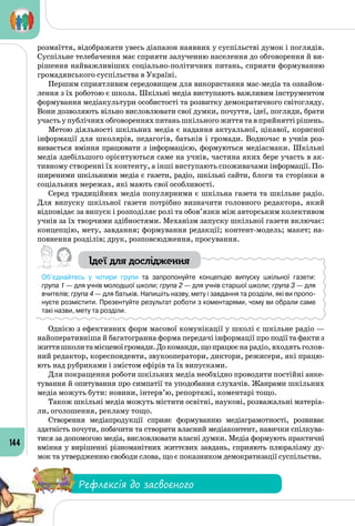 144
розмаїття, відображати увесь діапазон наявних у суспільстві думок і поглядів.
Суспільне телебачення має сприяти залученню населення до обговорення й ви­
рішення найважливіших соціально-політичних питань, сприяти формуванню
громадянського суспільства в Україні.
Першим сприятливим середовищем для використання мас-медіа та ознайом­
лення з їх роботою є школа. Шкільні медіа виступають важливим інструментом
формування медіакультури особистості та розвитку демократичного світогляду.
Вони дозволяють вільно висловлювати свої думки, почуття, ідеї, погляди, брати
участь у публічних обговореннях питань шкільного життя та в прийнятті рішень.
Метою діяльності шкільних медіа є надання актуальної, цікавої, корисної
інформації для школярів, педагогів, батьків і громади. Водночас в учнів роз­
вивається вміння працювати з інформацією, формуються медіасмаки. Шкільні
медіа здебільшого орієнтуються саме на учнів, частина яких бере участь в ак­
тивному створенні їх контенту, а інші виступають споживачами інформації. По­
ширеними шкільними медіа є газети, радіо, шкільні сайти, блоги та сторінки в
соціальних мережах, які мають свої особливості.
Серед традиційних медіа популярними є шкільна газета та шкільне радіо.
Для випуску шкільної газети потрібно визначити головного редактора, який
відповідає за випуск і розподіляє ролі та обов’язки між авторським колективом
учнів за їх творчими здібностями. Механізм запуску шкільної газети включає:
концепцію, мету, завдання; формування редакції; контент-модель; макет; на­
повнення розділів; друк, розповсюдження, просування.
Ідеї для дослідження
Об’єднайтесь у чотири групи та запропонуйте концепцію випуску шкільної газети: 	
група 1 — для учнів молодшої школи; група 2 — для учнів старшої школи; група 3 — для
вчителів; група 4 — для батьків. Напишіть назву, мету і завдання та розділи, які ви пропо-
нуєте розмістити. Презентуйте результат роботи з коментарями, чому ви обрали саме
такі назви, мету та розділи.
Однією з ефективних форм масової комунікації у школі є шкільне радіо —
найоперативніша й багатогранна форма передачі інформації про події та факти з
життяшколитамісцевоїгромади.Докоманди,щопрацюєна радіо, входять голов-
ний редактор, кореспонденти, звукооператори, диктори, режисери, які працю­
ють над рубриками і змістом ефірів та їх випусками.
Для покращення роботи шкільних медіа необхідно проводити постійні анке­
тування й опитування про симпатії та уподобання слухачів. Жанрами шкільних
медіа можуть бути: новини, інтерв’ю, репортажі, коментарі тощо.
Також шкільні медіа можуть містити освітні, наукові, розважальні матеріа­
ли, оголошення, рекламу тощо.
Створення медіапродукції сприяє формуванню медіаграмотності, розвиває
здатність почути, побачити та створити власний медіаконтент, навички спілкува­
тися за допомогою медіа, висловлювати власні думки. Медіа формують практичні
вміння у вирішенні різноманітних життєвих завдань, сприяють плюралізму ду­
мок та утвер­дженню свободи слова, що є показником демократизації суспільства.
Рефлексія до засвоєного
 