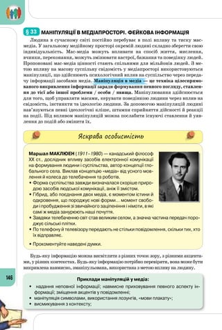 146
§ 33 	Маніпуляції в медіапросторі. Фейкова інформація
Людина в сучасному світі постійно перебуває в полі впливу та тиску мас-
медіа. У загальному медійному просторі окремій людині складно зберегти свою
індивідуальність. Мас-медіа можуть впливати на спосіб життя, мислення,
вчинки, переконання, можуть змінювати настрої, бажання та поведінку людей.
Пропоновані мас-медіа цінності стають спільними для мільйонів людей. З ме­
тою впливу на масову суспільну свідомість у медіапросторі використовуються
маніпуляції, що здійснюють психологічний вплив на суспільство через переда­
чу інформації засобами медіа. Маніпуляція в медіа — це техніка цілеспрямо-
ваного викривлення інформації заради формування певного погляду, ставлен-
ня до тієї або іншої проблеми / особи / явища. Маніпулювання здійснюється
для того, щоб управляти масами, керувати поведінкою людини через вплив на
свідомість, інстинкти та ідеологію людини. За допомогою маніпуляцій людині
нав’язуються певні ідеологічні кліше, штампи сприйняття дійсності й реакції
на події. Під впливом маніпуляцій можна послабити існуючі ставлення й уяв­
лення до подій або змінити їх.
Яскрава особистість
Маршал Маклюен (1911–1980) — канадський філософ
ХХ ст., дослідник впливу засобів електронної комунікації
на формування людини і суспільства, автор концепції гло-
бального села. Виклав концепцію «медіа» від усного мов-
лення й колеса до телебачення та роботів.
•	Форма суспільства завжди визначалася скоріше приро-
дою засобів людської комунікації, аніж її змістом.
•	Гібрид, або поєднання двох медіа, є моментом істини й
одкровення, що породжує нові форми… момент свобо-
ди і пробудження зі звичайного заціпеніння і німоти, в які
самі ж медіа занурюють наші почуття.
•	Завдяки телебаченню світ став великим селом, а значна частина передач поро-
джує сільські плітки.
•	По телефону й телевізору передають не стільки повідомлення, скільки тих, хто
їх відправляє.
• Прокоментуйте наведені думки.
Будь-яку інформацію можна висвітлити з різних точок зору, з різними акцента­
ми, у різних контекстах. Будь-яку інформацію потрібно перевіряти, вона може бути
викривлена навмисно, зманіпульована, використана з метою впливу на людину.
Приклади маніпуляцій у медіа:
•	 надання неповної інформації; навмисне приховування певного аспекту ін-
формації; зміщення акцентів у повідомленні;
•	 маніпуляція символами, використання лозунгів, «мови плакату»;
•	 висмикування з контексту;
 