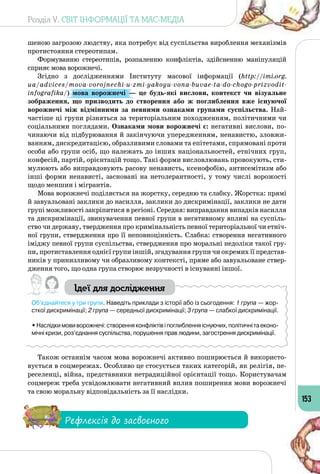 Розділ V. СВІТ ІНФОРМАЦІЇ ТА МАС-МЕДІА
153
шеною загрозою людству, яка потребує від суспільства вироблення механізмів
протистояння стереотипам.
Формуванню стереотипів, розпаленню конфліктів, здійсненню маніпуляцій
сприяє мова ворожнечі.
Згідно з дослідженнями Інституту масової інформації (http://imi.org.
ua/advices/mova-vorojnechi-u-zmi-yakoyu-vona-buvae-ta-do-chogo-prizvodit-
infografika/) мова ворожнечі  — це будь-які вислови, контекст чи візуальне
зображення, що призводить до створення або ж поглиблення вже існуючої
ворожнечі між відмінними за певними ознаками групами суспільства. Най­
частіше ці групи різняться за територіальним походженням, політичними чи
соціальними поглядами. Ознаками мови ворожнечі є: негативні вислови, по­
чинаючи від підбурювання й закінчуючи упередженням, ненавистю, зловжи­
ванням, дискредитацією, образливими словами та епітетами, спрямовані проти
особи або групи осіб, що належать до інших національностей, етнічних груп,
конфесій, партій, орієнтацій тощо. Такі форми висловлювань провокують, сти­
мулюють або виправдовують расову ненависть, ксенофобію, антисемітизм або
інші форми ненависті, засновані на нетолерантності, у тому числі ворожості
щодо меншин і мігрантів.
Мова ворожнечі поділяється на жорстку, середню та слабку. Жорстка: прямі
й завуальовані заклики до насилля, заклики до дискримінації, заклики не дати
групі можливості закріпитися в регіоні. Середня: виправдання випадків насилля
та дискримінації, звинувачення певної групи в негативному впливі на суспіль­
ство чи державу, твердження про кримінальність певної територіальної чи етніч­
ної групи, ствердження про її неповноцінність. Слабка: створення негативного
іміджу певної групи суспільства, ствердження про моральні недоліки такої гру­
пи, протиставлення однієї групи іншій, згадування групи чи окремих її представ­
ників у принизливому чи образливому контексті, пряме або завуальоване ствер­
дження того, що одна група створює незручності в існуванні іншої.
Ідеї для дослідження
Об’єднайтеся у три групи. Наведіть приклади з історії або із сьогодення: 1 група — жор-
сткої дискримінації; 2 група — середньої дискримінації; 3 група — слабкої дискримінації.
•Наслідкимовиворожнечі:створенняконфліктівіпоглибленняіснуючих,політичнітаеконо-
мічні кризи, роз’єднання суспільства, порушення прав людини, загострення дискримінації.
Також останнім часом мова ворожнечі активно поширюється й використо­
вується в соцмережах. Особливо це стосується таких категорій, як релігія, пе­
реселенці, війна, представники нетрадиційної орієнтації тощо. Користувачам
соцмереж треба усвідомлювати негативний вплив поширення мови ворожнечі
та свою моральну відповідальність за її наслідки.
Рефлексія до засвоєного
 