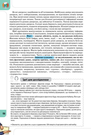 156
Не всі джерела є надійними та об’єктивними. Найбільшу довіру викликають
джерела, які є нейтральними, неупередженими, не відстоюють нічиїх інтере­
сів. При висвітленні певних питань краще звертатися до першоджерел, а не до
інтерпретації цих питань. Також для більшої достовірності інформації можна
порівняти її в різних джерелах, що забезпечує її повноту. Також важливо пере­
віряти репутацію джерела. Солідні медіа бережуть свою репутацію й ніколи не
стануть ризикувати, подаючи неправдиву інформацію. Більшої довіри заслуго­
вує джерело, коли відомо, хто його автор, і коли він має авторитет.
Щоб протидіяти маніпуляціям та отримувати якісну достовірну інформа­
цію, потрібно навчитися її аналізувати, зокрема відрізняти факти від суджень,
оціночних думок. Факт — означає дійсність, подію, те, що реально відбулося.
Фактами можуть бути цифри, дати, імена, події — все, що можна, виміряти,
перерахувати, підтвердити. Факти надають різні джерела, це можуть бути на­
уково-дослідні та соціологічні інститути, органи влади, органи місцевого само­
врядування, установи статистики, архіви, пошукові інтернет-системи тощо.
Завдання мас-медіа та фахівців, які готують матеріали,  — подавати правду,
спираючись на факти. Факти треба повідомляти незалежно від того, кому вони
вигідні або чиєму іміджеві можуть зашкодити. Приховувати факти чи перекру­
чувати їх — неприпустимо. Часто з метою маніпуляції факти подають разом
з оціночними судженнями. Оціночне судження — це висловлювання, яке не міс-
тить фактичних даних, зокрема критика, оцінка дій. Для підвищення ефекту
судження висловлюються з використанням гіпербол, алегорій, сатири, епіте­
тів. Розпізнати судження допомагають слова-маркери — емоційні вислови, які
можуть бути іменниками, прикметниками, дієсловами або словосполуками. До
слів-маркерів, наприклад, належать такі: «хунта», «бандерівці», «укропи»,
«рашисти», «американські найманці», «тітушки», «сепари», «ватники»,
«терористи» тощо.
Ідеї для дослідження
Прочитайте уривок з публікації «Дуалізм влади. Як Порошенко і Аваков дотискають
один одного» на сайті новин http://newzz.in.ua/politic/1148928112-dualzm-vladi-yak-
poroshenko-avakov-dotiskayut-odin-odnogo.html
• …Арсен Аваков зайняв пост міністра внутрішніх справ у лютому 2014 року — відразу
після перемоги Революції Гідності, коли склад Кабміну формували, що називається, «з
пилу, з жару».
Аваков наростив м’язи і може заблокувати фактично будь-яке рішення Кабміну. Його ре-
альний рівень — віце-прем’єр.
…час, коли президент міг би домогтися відставки Авакова, безнадійно втрачено. Поро-
шенко просто пішов на жахливі угоди з Аваковим. Це були угоди не просто на рівні уряду,
а на рівні контролю над родовищами, над державними активами, над потоками на мит-
ниці по поверненню ПДВ, — говорив Саакашвілі в інтерв’ю УП. — Вони з Порошенком —
просто тимчасові союзники, які один одного ненавидять. Порошенко думає, що він усіх у
кінці перехитрить, але він сильно на цей рахунок помиляється.
Ви знаєте, як відправити Авакова у відставку? Розкажіть. Ми не бачимо 226 голосів, щоб
його відставити. Їх немає, — говорить співрозмовник в апараті президента. А поки голо-
сів немає, Порошенко й Аваков змушені домовлятися. Влада для цього — вагома при-
чина.
• Визначте, що є фактом, а що є судженням. Обговоріть й аргументуйте свій вибір.
 
