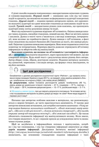 Розділ V. СВІТ ІНФОРМАЦІЇ ТА МАС-МЕДІА
157
Є різні способи подавати повідомлення з використанням оціночних суджень
зі словами-маркерами. Перший спосіб  — вживання цих слів під час опису
подій та процесів, що непомітно впливає на формування в аудиторії конкретних
ставлень. Другий спосіб — подання прямих авторських оцінок, які однознач­
но вказують аудиторії на єдине можливе ставлення до описуваних подій чи си­
туацій. Третій спосіб — використання різних схем-пояснень, що пропонують
аудиторії певну логіку розуміння явища чи події.
Факт від оціночного судження відрізняє об’єктивність. Оцінка завжди пока­
зує чиюсь позицію, емоційне ставлення, певний заклик. Факт не містить оцінок
і закликів. Думка в тексті часто з’являється у вигляді коментаря, інтерпрета­
ції, вона впливає на сприйняття факту. Думка завжди є суб’єктивною, а факт
існує незалежно від нашого бажання або ставлення до нього, він завжди реаль­
ний. Оціночне судження неможливо перевірити. Воно може подаватися в тексті як
коментар чи інтерпретація. Перевірка фактів дозволяє отримувати об’єктивну
інформацію та вберегти себе від маніпуляцій.
Важливим аспектом, що впливає на об’єктивність і достовірність інформа-
ції, є авторство. Аналізуючи медіатекст, варто враховувати той момент, що він
створений автором. Будь-який текст є результатом низки рішень його автора.
Автор обирає слова, образи, розставляє акценти. Подання матеріалу залежить
від цінностей, переконань і поглядів автора, що формує стиль викладення, та
від його мотивів.
Ідеї для дослідження
Ознайомтеся з даними дослідження соціологічної групи «Рейтинг», що провела опиту-
вання серед громадян України в грудні 2017 р. на предмет, кому українці довіряють біль-
ше: телебаченню чи інтернету (https://ukr.media/ukrain/340053/).
За результатами, майже половина респондентів довіряє телебаченню (49 %), 	
рівень довіри до українських інтернет-порталів — 41 %, соцмереж — 37 %, газетам — 	
33 %, радіо — 29 %, іноземним джерелам даних — 15–17 %, російським медіа — 3–7 %.
• Обговоріть у малих групах, про що свідчать результати опитування. Чи впливає автор-
ство поширюваних матеріалів на рівень довіри до медіа і як саме? Яким медіа віддали б
перевагу ви й чому?
Питання про авторство особливо важливе в матеріалах, що розповсюджу­
ються в мережі Інтернет, де часто практикується анонімність. У такому разі
авторство неможливо встановити, але потрібно поставити запитання: «Чому ав-
тор виявив бажання залишитися невідомим?», «Який можливий намір авто-
ра?», «Що несе в собі цей текст?», «З якою метою він створений?», «Які вигоди
отримає автор від поширення тексту?», «Які можливі наслідки?». Це також
убезпечить споживачів інформації від маніпулятивного впливу. Коли знаєш,
хто створив медіатекст, то це є першим кроком до усвідомлення мети та визна­
чення ступеня довіри.
Щоб не загубитися в інформаційних потоках і маніпуляціях, потріб­
но і під час споживання, і під час створення інформації звертатися до стан-
дартів подання інформації. Дослідники Інституту масової інформації
(http://imi.org.ua/monitorings/jurnalistski-standarti-informatsiyna-dovidka/)
визначають, що основними стандартами подання інформації є такі:
 