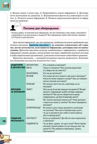 158
1. Баланс думок і точок зору. 2. Оперативність подачі інформації. 3. Достовір­
ність (посилання на джерела). 4. Відокремлення фактів від коментарів та оці­
нок. 5. Точність подачі інформації. 6. Повнота представлення фактів та інфор­
мації по проблемі.
Питання для обміркування
На вашу думку, чи можливо всю інформацію, яку ми отримуємо з мас-медіа, аналізувати
у відповідності до визначених стандартів? Яку інформацію треба обов’язково перевіря-
ти? Поясніть своє бачення.
Для оцінки інформації, яку ми отримуємо, необхідно володіти прийомами кри­
тичного мислення. Критичне мислення — це комплекс усвідомлених дій і нави-
чок, які ми застосовуємо, коли оцінюємо інформацію, достовірна вона чи маніпу-
лятивна. Критичне мислення включає ознайомлення з інформацією, сприйняття
інформації з різних джерел, аналіз різних поглядів, вироблення власного погляду
й добір переконливої аргументації, ухвалення остаточного самостійного рішення.
Критичне мислення — основний інструмент аналізу медіатексту. Ключови­
ми питаннями для аналізу медіатекстів є такі:
АУДИТОРІЯ
Й АВТОРСТВО
АВТОРСТВО Хто створив ці меседжі?
МЕТА Чому їх створено? Яка цільова аудиторія 	
(та звідки ви це знаєте)?
ЕКОНОМІКА Хто за це заплатив?
ВПЛИВ Хто може дістати користь від цього меседжу?
Кому він може завдати шкоди? Що це повідом­
лення означає для мене?
РЕАКЦІЯ Які можуть бути мої дії у відповідь на ці 	
меседжі?
МЕСЕДЖІ
ТА ЗНАЧЕННЯ
ЗМІСТ Прощоце(йщовасзмушуєтакдумати)? Якіідеї,
цінності,інформаціята/абопоглядиочевидні/	
імпліцитні?Прощонеговоритьсявцьому	
повідомленні,щобулобважливознати?
ТЕХНІКИ Які техніки використовуються? Чому викорис-
товуються саме ці техніки? Як вони передають
меседжі?
ІНТЕРПРЕТАЦІЇ Як можуть різні люди зрозуміти ці меседжі 	
по-різному? Яка моя інтерпретація цього 	
та що я дізнаюся про себе зі своєї реакції 	
або інтерпретації?
ПОДАННЯ
РЕАЛЬНОСТІ
КОНТЕКСТ Коли це зроблено? Де або як ним поділилися 	
з публікою?
НАДІЙНІСТЬ Чи це факт, думка, чи щось інше? Якою мірою
меседж гідний довіри (та що змушує вас так
думати)? Які джерела інформації, думок, 	
припущень?
 