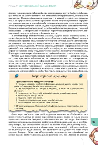 Розділ V. СВІТ ІНФОРМАЦІЇ ТА МАС-МЕДІА
163
збирати та поширювати інформацію про наше приватне життя. Особиста інформа­
ція, якою ми не хочемо ділитися, має залишатися конфіденційною, не підлягати
розголосові. Питання збереження приватності в мережі Інтернет є актуальним,
оскільки віртуальне спілкування практично ніколи не буває приватним. Інформа­
ція, що поширюється в режимі онлайн електронною поштою, соцмережами тощо
легко може бути доступна іншим. Від неї також неможливо повністю позбутися.
Недостатня захищеність інформації та своїх профілів створює ризик доступу до неї
інших людей і її використання без дозволу. Користувачі Інтернету самі несуть від­
повідальність за захист відомостей про своє життя.
В Інтернеті існує безліч небезпек. Зокрема, відсутні засоби впізнання особи, з
якою спілкуєшся, і є багато випадків, коли себе видають за інших. Наявні випадки
потрапляння в рабство чи залежність через мережу Інтернет. Також Інтернет вико­
ристовується шахраями, які можуть вимагати гроші, наприклад, на організацію
допомоги чи благодійність. З тією ж метою надсилається інформація про виграш
грошей або речі: щоб отримати приз, треба зателефонувати за платним номером те­
лефонучисплатитипевнусуму,зазначенуякподаток.Важкоуберегтисявідспаму.
Більш уразливими через підключення до глобальної мережі стають комп’ютери.
Загрози для приватності можуть бути безпосередніми  — хакерські атаки,
шкідливе програмне забезпечення, та опосередкованими  — спостереження,
спам, накопичення непрямої інформації. Втручання може бути відкрите, по­
мітне для користувача — у вигляді викрадення, пошкодження чи знищення ін­
формації про особу, та приховане — може залишатися непоміченим, воно спря­
моване на отримання інформації, маніпуляції з нею, відкладені в часі, можливу
активність у мережі від імені особи. Тому треба дотримуватися правил безпеки.
Бюро корисної інформації
Правила безпечної поведінки в Інтернеті
1. Нікому не надавати особисту інформацію: домашню адресу, номери теле-
фонів, робочу адресу батьків, адресу школи тощо.
2. Не погоджуватися на зустріч з людиною, з якою ви познайомилися 	
в Інтернеті.
3. Не посилати свої фотографії чи іншу інформацію незнайомим людям.
4. Не відповідати на грубі листи.
5. Не давати нікому свої паролі.
6. Не робити протизаконних вчинків і речей в Інтернеті.
7. Не шкодити і не заважати іншим користувачам.
• Обговоріть ці правила. Прокоментуйте їх. Доповніть список правил своїми про-
позиціями.
Отже, варто пам’ятати, що в разі ігнорування належних засобів безпеки хтось
може отримати доступ до ваших персональних даних. Однак не тільки власна
приватність важлива в Інтернеті, але і приватність тих, хто поруч. Тому інфор­
мацією про інших людей можна поділитися, тільки якщо вона вже є в публіч­
ному доступі, при цьому не несе шкоди й не містить образ, або з дозволу особи.
Нині поширеним явищем у віртуальному середовищі є кіберзлочинність,
що включає різні види злочинів, які здійснюються за допомогою комп’ютера
в мережі Інтернет. Об’єктами кіберзлочинів є персональні дані, банківські ра­
хунки, паролі, особиста інформація як фізичних осіб, так і бізнесу та держав­
 