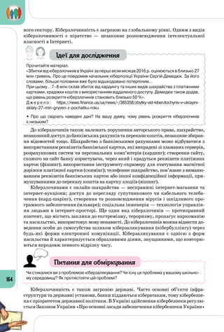 164
ного сектору. Кіберзлочинність є загрозою на глобальному рівні. Одним з видів
кіберзлочинності є піратство  — незаконне розповсюдження інтелектуальної
власності в Інтернеті.
Ідеї для дослідження
Прочитайте матеріал.
«Збитки від кіберзлочинів в Україні за перші вісім місяців 2016 р. оцінюються в близько 27
млн гривень. Про це повідомив начальник кіберполіції України Сергій Демедюк. За його
словами, більше половини вже було відшкодовано потерпілим…
При цьому… 7–8 млн склав збиток від кардингу та інших видів шахрайства з платіжними
картками, крадіжки коштів з використанням віддаленого доступу. Демедюк також додав,
що рівень розкриття кіберзлочинів становить близько 50 %».
Д ж е р е л о : https://news.finance.ua/ua/news/-/385358/zbytky-vid-kiberzlochyniv-v-ukrayini-	
sklaly-27-mln-gryven-z-pochatku-roku
• Про що свідчать наведені дані? На  вашу думку, чому рівень розкриття кіберзлочинів 	
є низьким?
До кіберзлочинів також належать порушення авторського права, шахрайство,
незаконнийдоступдобанківськихрахунківтапереказикоштів,незаконнезбиран­
ня відомостей тощо. Шахрайство з банківськими рахунками може відбуватися з
використанням реквізитів банківської картки, які викрадені зі зламаних серверів,
розрахункових систем чи персональних комп’ютерів (кардинг); створення сайту,
схожого на сайт банку користувача, через який і крадуться реквізити платіжних
карток (фішинг); використання інструменту-скримеру для зчитування магнітної
доріжки платіжної картки (скимінґ); телефонне шахрайство, пов’язане з виманю­
ванням реквізитів банківських карток або іншої конфіденційної інформації, при­
мушуваннями до переказу коштів на картку злодіїв (вішинг).
Кіберзлочинами є онлайн-шахрайства — несправжні інтернет-магазини та
інтернет-аукціони; доступ до перегляду супутникового чи кабельного телеба­
чення (кард-шарінг), створення та розповсюдження вірусів і шкідливого про­
грамного забезпечення (мльваре); соціальна інженерія — технологія управлін­
ня людьми в інтернет-просторі. Ще один вид кіберзлочинів — протиправний
контент, що містить заклики до екстремізму, тероризму, пропагує наркоманію
та насильство, використовує мову ненависті. До кіберзлочинів можна віднести до­
ведення особи до самогубства шляхом кіберзалякування (кібербуллінгу) через
будь-які форми електронної комунікації. Кіберзалякування є однією з форм
насильства й характеризується образливими діями, знущаннями, що повторю­
ються впродовж певного відрізку часу.
Питання для обміркування
Чи стикалися ви з проблемою кіберзалякування? Чи існу ця проблема у вашому шкільно-
му середовищі? Як протистояти цій проблемі?
Кіберзлочинність є також загрозою державі. Часто основні об’єкти інфра­
структури та державні установи, банки піддаються кібератакам, тому кібербезпе­
ка є пріоритетом державної політики. В Україні здійснення кібербезпеки регулю­
ється Законом України «Про основні засади забезпечення кібербезпеки України»
 