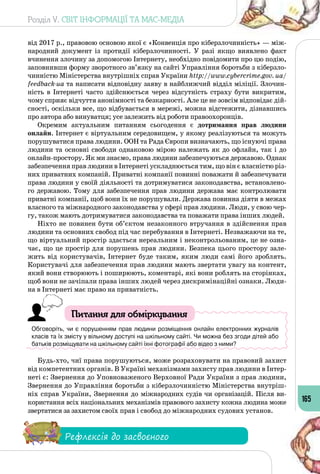 Розділ V. СВІТ ІНФОРМАЦІЇ ТА МАС-МЕДІА
165
від 2017 р., правовою основою якої є «Конвенція про кіберзлочинність» — між­
народний документ із протидії кіберзлочинності. У  разі якщо виявлено факт
вчинення злочину за допомогою Інтернету, необхідно повідомити про цю подію,
заповнивши форму зворотного зв’язку на сайті Управління боротьби з кіберзло­
чинністю Міністерства внутрішніх справ України http://www.cybercrime.gov. ua/
feedback-ua та написати відповідну заяву в найближчий відділ міліції. Злочин­
ність в Інтернеті часто здійснюється через відсутність страху бути викритим,
чому сприяє відчуття анонімності та безкарності. Але це не зовсім відповідає дій­
сності, оскільки все, що відбувається в мережі, можна відстежити, дізнавшись
про автора або винуватця; усе залежить від роботи правоохоронців.
Окремим актуальним питанням сьогодення є дотримання прав людини
онлайн. Інтернет є віртуальним середовищем, у якому реалізуються та можуть
порушуватися права людини. ООН та Рада Європи визначають, що існуючі права
людини та основні свободи однаковою мірою належать як до офлайн, так і до
онлайн-простору. Як ми знаємо, права людини забезпечуються державою. Однак
забезпечення прав людини в Інтернеті ускладнюється тим, що він є власністю різ­
них приватних компаній. Приватні компанії повинні поважати й забезпечувати
права людини у своїй діяльності та дотримуватися законодавства, встановлено­
го державою. Тому для забезпечення прав людини держава має контролювати
приватні компанії, щоб вони їх не порушували. Держава повинна діяти в межах
власного та міжнародного законодавства у сфері прав людини. Люди, у свою чер­
гу, також мають дотримуватися законодавства та поважати права інших людей.
Ніхто не повинен бути об’єктом незаконного втручання в здійснення прав
людини та основних свобод під час перебування в Інтернеті. Незважаючи на те,
що віртуальний простір здається нереальним і неконтрольованим, це не озна­
чає, що це простір для порушень прав людини. Безпека цього простору зале­
жить від користувачів, Інтернет буде таким, яким люди самі його зроблять.
Користувачі для забезпечення прав людини мають звертати увагу на контент,
який вони створюють і поширюють, коментарі, які вони роблять на сторінках,
щоб вони не зачіпали права інших людей через дискримінаційні ознаки. Люди­
на в Інтернеті має право на приватність.
Питання для обміркування
Обговоріть, чи є порушенням прав людини розміщення онлайн електронних журналів
класів та їх змісту у вільному доступі на шкільному сайті. Чи можна без згоди дітей або
батьків розміщувати на шкільному сайті їхні фотографії або відео з ними?
Будь-хто, чиї права порушуються, може розраховувати на правовий захист
від компетентних органів. В Україні механізмами захисту прав людини в Інтер­
неті є: Звернення до Уповноваженого Верховної Ради України з прав людини,
Звернення до Управління боротьби з кіберзлочинністю Міністерства внутріш­
ніх справ України, Звернення до міжнародних судів чи організацій. Після ви­
користання всіх національних механізмів правового захисту кожна людина може
звертатися за захистом своїх прав і свобод до міжнародних судових установ.
Рефлексія до засвоєного
 