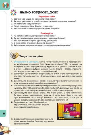 166
ЗНАЄМО. РОЗУМІЄМО. ДІЄМО
Перевірте себе
1.	 Що таке мас-медіа, які є різновиди мас-медіа?
2.	 Як ви розуміє поняття «свобода слова» та поясніть значення цензури?
3.	 Як розпізнати мову ворожнечі?
4.	 Назвіть відмінності між фактом і судженням.
5.	 Які особливості захиститу прав людини в Інтернеті?
Поміркуйте
1.	 Чи потрібно обмежувати рекламу в мас-медіа?
2.	 Як мас-медіа впливає на формування громадської думки?
3.	 Яка роль мережі Інтернет у розвитку демократії?
4.	 З якою метою створюють фейки та «джинсу»?
5.	 Які є переваги та ризики в користуванні соціальними мережами?
Творчо застосуйте
1.	 Об’єднайтеся в малі групи. Кожна група ознайомлюється з Кодексом ети-
ки українського журналіста (http://www.nsju.org/page/196). На  основі цих
матеріалів зробіть порадник юному журналісту: 1 група  — створює колаж; 	
2 група — оформляє рубрику шкільної газети; 3 група — створює презента-
цію; 4 група — створює пост у соціальній мережі.
2.	 Дізнайтеся, що таке комісія з журналістської етики, у чому полягає зміст її ді-
яльності. Напишіть пам’ятку «Куди звертатися, якщо журналісти порушують
етику!».
3.	 Дослідіть, хто є власниками основних каналів українського телебачення. Як
вони впливають на інформаційну політику каналу?
4.	 Ознайомтеся з матеріалами Сергія Чернявського «Як створити сучасну шкіль-
ну газету» (file:///C:/Users/user/Desktop/modul.pdf). Дотримуючись основних
правил, підготуйте випуск шкільної газети, зробіть стінгазету класу.
5.	 Проаналізуйте сайт вашої школи. Хто бере участь у його наповненні? 	
Як його можна вдосконалити, яким ви б хотіли його бачити, яке має 	
бути наповнення цього сайту? Напишіть свої пропозиції, обговоріть їх 	
у класі, складіть загальний список пропозицій і реалізуйте їх!
6.	 Познайомтеся з грою «Медіазнайко» 	
http://www.aup.com.ua/Game/, зіграйте 	
в неї, перевірте свої знання.
7.	 Сформулюйте основні правила нетикету, по-
діліться ними зі своїми батьками, друзями та
однокласниками.
 