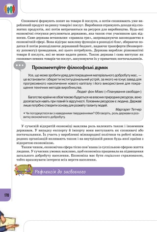 170
Споживачі формують попит на товари й послуги, а потім споживають уже ви­
роблений продукт на ринку товарів і послуг. Виробники отримують доходи від спо­
житих продуктів, які потім витрачаються на ресурси для виробництва. Будь-які
економічні стосунки регулюються державою, яка також стає учасником цих від­
носин. Саме держава встановлює «правила гри», запроваджуючи законодавство в
економічній сфері. Вона відіграє важливу функцію в розподілі благ, збираючи по­
датки й потім розподіляючи державний бюджет, надаючи трансферти (беззворот­
ну допомогу) громадянам, які цього потребують. Держава виробляє різноманітні
товари й послуги, які не може надати ринок. Також держава і сама виступає як
споживач певних товарів чи послуг, закуповуючи їх у приватних постачальників.
Прокоментуйте філософські думки
Усе,щоможезробитиуряддляпокращенняматеріальногодобробутумас, —
це встановити і зберегти інституціональний устрій, за якого не існує завад для
прогресивного накопичення нового капіталу і його використання для покра-
щення технічних методів виробництва.
Людвіг фон Мізес («Планування свободи»)
Багатствокраїнинеобов’язковобудуєтьсянавласнихприроднихресурсах,воно
досягається навіть при повній їх відсутності. Головним ресурсом є людина. Державі
лишепотрібностворитиосновудлярозквітуталантулюдей.
Маргарет Тетчер
• Чи погоджуєтеся ви з наведеними твердженнями? Обговоріть, роль держави в роз-
витку економічного добробуту.
У сучасній відкритій економіці важлива роль належить також і іноземним
державам. У випадку експорту й імпорту вони виступають як споживачі або
постачальники. Їх участь у виробленні міжнародної політики та роботі міжна­
родних організацій впливають також і на внутрішній ринок будь-якої країни з
відкритою економікою.
Таким чином, економічна сфера тісно пов’язана із суспільною сферою життя
людини. У сучасних умовах важливо, щоб економіка працювала на підвищення
загального добробуту населення. Економіка має бути соціально спрямованою,
тобто враховувати інтереси всіх верств населення.
Рефлексія до засвоєного
 