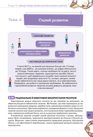Розділ VI. ВЗАЄМОДІЯ ГРОМАДЯН І ДЕРЖАВИ В ДОСЯГНЕННІ СУСПІЛЬНОГО ДОБРОБУТУ
171
У липні 2017 р. на земній кулі мешкало більше ніж 7,5 млрд
людей, а до 2025 р., за оцінками вчених, ця цифра збільшиться
до 10 млрд. Тільки уявіть, скільки необхідно їжі та одягу, чистої
води й електрики, будинків, транспортних засобів і багато
чого іншого, щоб задовільнити потреби такої шаленої кількості
людей, яка продовжує зростати! Та, на жаль, ресурси, якими
може забезпечити нас наша рідна планета, не є невичерпними.
Поміркуйте, що робити з означеною проблемою. Як забезпечити
гармонійний розвиток людства за умов дефіциту ресурсів, яких
стає все менше?
обмеженість
ресурсів
раціональне й ефективне
використання збереження
довкілля
Мотивація до вивчення теми
Ключові поняття
§ 38 	РаціональнЕ й ефективнЕ використання ресурсів
Індустріальна модель минулого століття не дає відповіді на запитання, як
зберегти ресурси й забезпечити людство. Ми бачимо, що вона призводила до хи­
жацького винищення природи, вирубки лісів, зменшення озонового шару та гло­
бального потепління. Зростання нерівності, поширення бідності у світі змушують
людство шукати нові моделі розвитку, які б дозволили йому гармонійно розвива­
тися, отримуючи необхідні блага, але не за рахунок прийдешніх поколінь.
З розвитком людства потреби людей зростали кількісно і якісно, збільшу­
вався обсяг споживання, вимагаючи використовувати все більше й більше ре­
сурсів. Водночас, через ілюзію невичерпності природних ресурсів, збільшення
обсягу, а не ефективності виробництва, запаси природних ресурсів швидко ви­
черпувалися.
Сталий розвитокТема 2.
 