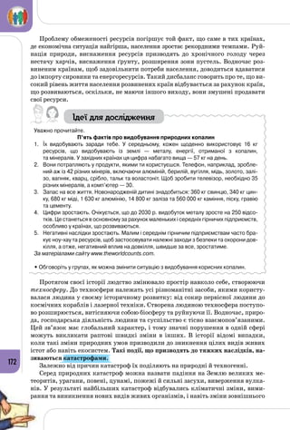 172
Проблему обмеженості ресурсів погіршує той факт, що саме в тих країнах,
де економічна ситуація найгірша, населення зростає рекордними темпами. Руй­
нація природи, виснаження ресурсів призводять до хронічного голоду через
нестачу харчів, виснаження ґрунту, розширення зони пустель. Водночас роз­
виненим країнам, щоб задовільнити потреби населення, доводиться вдаватися
до імпорту сировини та енергоресурсів. Такий дисбаланс говорить про те, що ви­
сокий рівень життя населення розвинених країн відбувається за рахунок країн,
що розвиваються, оскільки, не маючи іншого виходу, вони змушені продавати
свої ресурси.
Ідеї для дослідження
Уважно прочитайте.
П’ять фактів про видобування природних копалин
1.	 Їх видобувають заради тебе. У  середньому, кожен щоденно використовує 16 кг 	
ресурсів, що видобувають із землі  — металу, енергії, отриманої з копалин, 	
та мінералів. У західних країнах ця цифра набагато вища — 57 кг на день.
2.	 Вони потрапляють у продукти, якими ти користуєшся. Телефон, наприклад, зробле-
ний аж із 42 різних мінерів, включаючи алюміній, берилій, вугілля, мідь, золото, залі-
зо, вапняк, кварц, срібло, тальк та воластоніт. Щоб зробити телевізор, необхідно 35
різних мінералів, а комп’ютер — 30.
3.	 Запас на все життя. Новонародженій дитині знадобиться: 360 кг свинцю, 340 кг цин-
ку, 680 кг міді, 1 630 кг алюмінію, 14 800 кг заліза та 560 000 кг каміння, піску, гравію
та цементу.
4.	 Цифри зростають. Очікується, що до 2030 р. видобуток металу зросте на 250 відсо-
тків. Це станеться в основному за рахунок маленьких і середніх гірничих підприємств,
особливо у країнах, що розвиваються.
5.	 Негативні наслідки зростають. Малим і середнім гірничим підприємствам часто бра-
кує ноу-хау та ресурсів, щоб застосовувати належні заходи з безпеки та охорони дов­
кілля, а отже, негативний вплив на довкілля, швидше за все, зростатиме.
За матеріалами сайту www.theworldcounts.com.
• Обговоріть у групах, як можна змінити ситуацію з видобування корисних копалин.
Протягом своєї історії людство змінювало простір навколо себе, створюючи
техносферу. До техносфери належать усі різноманітні засоби, якими користу­
валася людина у своєму історичному розвитку: від сокир первісної людини до
космічних кораблів і лазерної техніки. Створена людиною техносфера поступо­
во розширюється, витісняючи собою біосферу та руйнуючи її. Водночас, приро­
да, господарська діяльність людини та суспільство є тісно взаємопов’язаними.
Цей зв’язок має глобальний характер, і тому значні порушення в одній сфері
можуть викликати раптові швидкі зміни в інших. В  історії відомі випадки,
коли такі зміни природних умов призводили до зникнення цілих видів живих
істот або навіть екосистем. Такі події, що призводять до тяжких наслідків, на-
зиваються катастрофами.
Залежно від причин катастроф їх поділяють на природні й техногенні.
Серед природних катастроф можна назвати падіння на Землю великих ме­
теоритів, урагани, повені, цунамі, пожежі й сильні засухи, виверження вулка­
нів. У результаті найбільших катастроф відбувались кліматичні зміни, вими­
рання та виникнення нових видів живих організмів, і навіть зміни зовнішнього
 