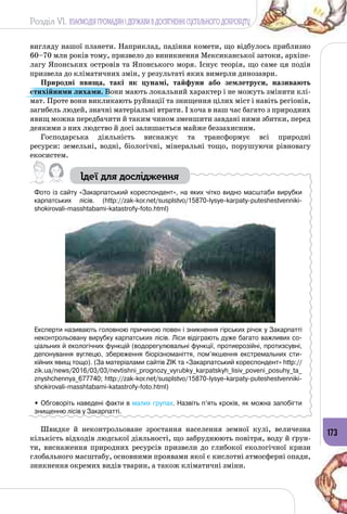 Розділ VI. ВЗАЄМОДІЯ ГРОМАДЯН І ДЕРЖАВИ В ДОСЯГНЕННІ СУСПІЛЬНОГО ДОБРОБУТУ
173
вигляду нашої планети. Наприклад, падіння комети, що відбулось приблизно
60–70 млн років тому, призвело до виникнення Мексиканської затоки, архіпе­
лагу Японських островів та Японського моря. Існує теорія, що саме ця подія
призвела до кліматичних змін, у результаті яких вимерли динозаври.
Природні явища, такі як цунамі, тайфуни або землетруси, називають
стихійними лихами. Вони мають локальний характер і не можуть змінити клі­
мат. Проте вони викликають руйнації та знищення цілих міст і навіть регіонів,
загибель людей, значні матеріальні втрати. І хоча в наш час багато з природних
явищ можна передбачити й таким чином зменшити завдані ними збитки, перед
деякими з них людство й досі залишається майже беззахисним.
Господарська діяльність виснажує та трансформує всі природні
ресурси: земельні, водні, біологічні, мінеральні тощо, порушуючи рівновагу
екосистем.
Ідеї для дослідження
Фото із сайту «Закарпатський кореспондент», на яких чітко видно масштаби вирубки
карпатських лісів. (http://zak-kor.net/susplstvo/15870-lysye-karpaty-puteshestvenniki-
shokirovali-masshtabami-katastrofy-foto.html)
Експерти називають головною причиною повен і зникнення гірських річок у Закарпатті
неконтрольовану вирубку карпатських лісів. Ліси відіграють дуже багато важливих со-
ціальних й екологічних функцій (водорегулювальні функції, протиерозійні, протизсувні,
депонування вуглецю, збереження біорізноманіття, пом’якшення екстремальних сти-
хійних явищ тощо). (За матеріалами сайтів ZIK та «Закарпатський кореспондент» http://
zik.ua/news/2016/03/03/nevtishni_prognozy_vyrubky_karpatskyh_lisiv_poveni_posuhy_ta_
znyshchennya_677740; http://zak-kor.net/susplstvo/15870-lysye-karpaty-puteshestvenniki-
shokirovali-masshtabami-katastrofy-foto.html)
• Обговоріть наведені факти в малих групах. Назвіть п’ять кроків, як можна запобігти
знищенню лісів у Закарпатті.
Швидке й неконтрольоване зростання населення земної кулі, величезна
кількість відходів людської діяльності, що забруднюють повітря, воду й ґрун­
ти, виснаження природних ресурсів призвели до глибокої екологічної кризи
глобального масштабу, основними проявами якої є кислотні атмосферні опади,
зникнення окремих видів тварин, а також кліматичні зміни.
 