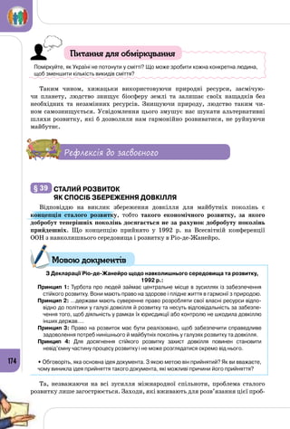 174
Питання для обміркування
Поміркуйте, як Україні не потонути у смітті? Що може зробити кожна конкретна людина,
щоб зменшити кількість викидів сміття?
Таким чином, хижацьки використовуючи природні ресурси, засмічую­
чи планету, людство знищує біосферу землі та залишає своїх нащадків без
необхідних та незамінних ресурсів. Знищуючи природу, людство таким чи­
ном самознищується. Усвідомлення цього змушує нас шукати альтернативні
шляхи розвитку, які б дозволили нам гармонійно розвиватися, не руйнуючи
майбутнє.
Рефлексія до засвоєного
§ 39 	Сталий розвиток
як спосіб збереження довкілля
Відповіддю на виклик збереження довкілля для майбутніх поколінь є
концепція сталого розвитку, тобто такого економічного розвитку, за якого
добробут теперішніх поколінь досягається не за рахунок добробуту поколінь
прий­дешніх. Що концепцію прийнято у 1992 р. на Всесвітній конференції
ООН з навколишнього середовища і розвитку в Ріо-де-Жанейро.
	З Декларації Ріо-де-Жанейро щодо навколишнього середовища та розвитку,
1992 р.:
Принцип 1: Турбота про людей займає центральне місце в зусиллях із забезпечення
стійкого розвитку. Вони мають право на здорове і плідне життя в гармонії з природою.
Принцип 2: …держави мають суверенне право розробляти свої власні ресурси відпо-
відно до політики у галузі довкілля й розвитку та несуть відповідальність за забезпе-
чення того, щоб діяльність у рамках їх юрисдикції або контролю не шкодила довкіллю
інших держав….
Принцип 3: Право на розвиток має бути реалізовано, щоб забезпечити справедливе
задоволення потреб нинішнього й майбутніх поколінь у галузях розвитку та довкілля.
Принцип 4: Для досягнення стійкого розвитку захист довкілля повинен становити
невід’ємну частину процесу розвитку і не може розглядатися окремо від нього. 
• Обговоріть, яка основна ідея документа. З якою метою він прийнятий? Як ви вважаєте,
чому виникла ідея прийняття такого документа, які можливі причини його прийняття?
Та, незважаючи на всі зусилля міжнародної спільноти, проблема сталого
розвитку лише загострюється. Заходи, які вживають для розв’язання цієї проб­
Мовою документів
 