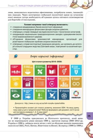 Розділ VI. ВЗАЄМОДІЯ ГРОМАДЯН І ДЕРЖАВИ В ДОСЯГНЕННІ СУСПІЛЬНОГО ДОБРОБУТУ
175
леми, виявляються недостатньо ефективними, потребуючи нових, інновацій­
них підходів. Через загострення глобальної екологічної кризи на сучасному
етапі виникає гостра необхідність об’єднання зусиль світового співтовариства
для боротьби з її наслідками.
Головні напрямки такої співпраці включають:
•	 створення міждержавних банків екологічної інформації;
•	 створення міжнародних фінансових фондів охорони довкілля;
•	 співпрацю у справі ліквідації наслідків екологічних і техногенних катастроф;
•	 координацію національних природоохоронних заходів з урахуванням еколо-
гічної взаємозалежності держав;
•	 об’єднання фінансових можливостей міжнародних організацій для
розв’язання глобальних проблем охорони екосистем;
•	 співпрацю у справі експлуатації природних ресурсів, що належать до катего-
рії спільної спадщини людства (Світовий океан, повітряний та космічний про-
стір).
Бюро корисної інформації
Цілі сталого розвитку 2016–2030:
Джерело: http://www.un.org.ua/ua/tsili-rozvytku-tysiacholittia
• Проаналізуйте основні цілі сталого розвитку, визначені ООН. На вашу думку,
чому саме ці цілі є пріоритетними? Якби ви формували цей документ, які б три ви
цілі поставили номером 1, 2, 3 чому саме?
У 1999 р. Україна приєдналася до Кіотського протоколу, який вима­
гає не перевищувати рівня викидів 1990 р. протягом періоду 2008–2012 рр.
Україна в 1990 р. займала шосте місце у світі за обсягами викидів парникових
газів після США, Росії, Китаю, Німеччини та Японії. За період з 1990 по 1998 р.
 