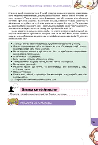 Розділ VI. ВЗАЄМОДІЯ ГРОМАДЯН І ДЕРЖАВИ В ДОСЯГНЕННІ СУСПІЛЬНОГО ДОБРОБУТУ
177
буде не в змозі пристосуватися. Сталий розвиток дозволяє привести життєдіяль­
ність людства у відповідність до природних процесів і таким чином зберегти ба­
ланс у природі. Таким чином, сталий розвиток стає об’єктивною відповіддю на
нагальні проблеми людства. На перший погляд, питання сталого розвитку та
збереження ресурсів — це проблеми великих корпорацій та урядів. Та, насправ­
ді, наше майбутнє належить нам, і навіть маленькі дії або зміни у звичках можуть
допомогти нам зберегти нашу планету для прийдешніх поколінь.
Може здаватися, що, як окрема особа, ти нічого не можеш зробити, щоб за­
побігти виснаженню природних ресурсів. Але це не так! Якщо кожна людина
долучиться до збереження природних ресурсів і зменшення викидів CO2
, ми мо­
жемо змінити світ.
•	 Зменшуй викиди двоокису вуглецю, купуючи енергоефективну техніку.
•	 Для пересування користуйся велосипедом, ходи або використовуй громад-
ський транспорт, коли тільки можливо.
•	 Бережи дерева: використовуй лише вироби з переробленого паперу або не
використовуй папір взагалі.
•	 Якщо можеш, посади дерево.
•	 Бери участь у проектах збереження дерев.
•	 Завжди вимикай побутову техніку, коли ти нею не користуєшся.
•	 Бережи електроенергію.
•	 Ремонтуй крани, що течуть, та використовуй вже використану воду, 	
щоб злити туалет.
•	 Не засмічуй океан.
•	 Коли можеш, збирай дощову воду. Її можна використати для прибирання або
поливу рослин.
За матеріалами сайту www.theworldcounts.com
Питання для обміркування
Обговоріть у парах і продовжіть логічний ряд. Додайте три поради.
Рефлексія до засвоєного
 