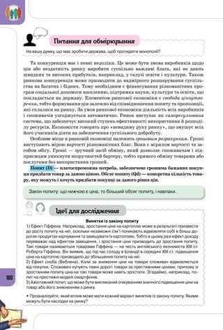 180
Питання для обміркування
На вашу думку, що має зробити держава, щоб протидіяти монополії?
Та конкуренція має і певні недоліки. Це може бути змова виробників щодо
цін або нездатність ринку виробити суспільно важливі блага, які не дають
швидких та високих прибутків, наприклад, у галузі освіти і культури. Також
ринкова конкуренція може призводити до надмірного розшарування суспіль­
ства на багатих і бідних. Тому необхідним є фінансування різноманітних про­
грам соціальної допомоги населенню, підтримка науки, культури та освіти, що
покладається на державу. Елементом ринкової економіки є свобода ціноутво-
рення, тобто формування цін залежно від співвідношення попиту та пропозиції,
які склалися на ринку. За умов ринкової економіки діяльність всіх виробників
і споживачів узгоджується автоматично. Ринок виступає як саморегульована
система, що забезпечує високий ступень ефективності використання й розподі­
лу ресурсів. Економісти говорять про «невидиму руку ринку», що змушує всіх
його учасників діяти на забезпечення суспільного добробуту.
Особливе місце в ринковій економіці належить грошовим розрахункам. Гроші
виступають мірою вартості різноманітних благ. Вони є мірилом вартості та за­
собом обігу. Гроші — зручний засіб обміну, який дозволяє споживачам і під­
приємцям уникнути незручностей бартеру, тобто прямого обміну товарами або
послугами без використання грошей.
Попит (D) — платоспроможна потреба, забезпечене грошима бажання покуп-
ця придбати товар за даною ціною. Обсяг попиту (Qd) — конкретна кількість това-
ру, яку можуть і хочуть придбати покупці за даного рівня цін.
Закон попиту: що нижчою є ціна, то більший обсяг попиту, і навпаки.
Ідеї для дослідження
Винятки із закону попиту
1) Ефект Гіффена. Наприклад, зростання ціни на картоплю може в результаті призвести
до росту попиту на неї, оскільки незаможні сім’ї починають відмовляти собі в більш до-
рогих продуктах харчування та заміщувати їх картоплею. Тобто в цьому разі ефект доходу
переважає над ефектом заміщення, і зростання ціни призводить до зростання попиту.
Такі товари називаються товарами Гіффена — на честь англійського економіста ХІХ ст.
Роберта Гіффена. Він виявив, що під час голоду в Ірландії в середині ХІХ ст. підвищення
ціни на картоплю призводило до збільшення попиту на неї.
2) Ефект сноба (Веблена). Коли за зниження ціни на товари споживач відмовляється
від покупки. Споживачі купують певні дорогі товари за престижними цінами, причому зі
зростанням попиту ціна на такі товари може навіть зростати. Згадаймо, наприклад, по-
пит на престижні моделі смартфонів.
3) Ажіотажний попит, що може бути викликаний очікуванням значного підвищення ціни на
товар або його зникненням з ринку.
• Проаналізуйте, який вплив може мати кожний варіант винятків із закону попиту. Якими
можуть бути наслідки на ринку?
 