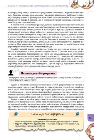 Розділ VI. ВЗАЄМОДІЯ ГРОМАДЯН І ДЕРЖАВИ В ДОСЯГНЕННІ СУСПІЛЬНОГО ДОБРОБУТУ
183
міжнародному ринку, що вимагає регулювання валютних і торговельних відно­
син. Держава відіграє активну роль у ринкових відносинах, здійснюючи зако­
нодавче регулювання, фінансуючи державний сектор економіки й закуповуючи
різноманітні товари й послуги. До її основних функцій належать законодавча,
стабілізуюча та розподільча.
У межах своєї законодавчої функції держава приймає закони та постанови, які
визначають правові засади ринкової економіки, вироблення й запровадження
антимонопольного законодавства. Стабілізуюча функція держави полягає в
підтриманні високого рівня зайнятості населення, створенні умов для еконо­
мічного зростання та боротьбі з інфляцією. Розподільчафункціядержавиполягає
в забезпеченні більш справедливого розподілу доходів у суспільстві та ефектив­
нішого використання наявних ресурсів. Збираючи податки та встановлюючи
мінімальний розмір зарплати, держава дбає про малозабезпечені верстви на­
селення. Для виконання цих функцій держава вдається до адміністративних
(прямих) або економічних (непрямих) заходів.
Адміністративні заходи використовуються на всіх рівнях впливу на ри­
нок — від муніципального до загальнодержавного. У деяких випадках держа­
ва може вдаватися безпосередньо до контролю цін, наприклад, на комунальні
послуги або товари першої необхідності, енергоносії, громадський транспорт.
Крім того, держава може контролювати випуск певної продукції, її якість. На­
приклад, щоб надавати освітні послуги, навчальний заклад повинен пройти
державну акредитацію, яка підтвердить, що він справді відповідає вимогам і
здатний забезпечити викладання на належному рівні.
Питання для обміркування
Поміркуйте, в яких ще випадках держава може втручатися в цінову політику та якість ви-
пуску продукції й надання послуг.
Одним з важливих прямих економічних засобів регулювання економіки є
грошово-кредитна система. Держава регулює кількість грошей, що перебува­
ють в обігу: зменшення цієї маси приводить до активізації ділової активності,
а її збільшення — до посилення інвестиційної активності, а отже, до зростання
обсягів виробництва та створення додаткових робочих місць. У разі необхіднос­
ті держава може здійснювати емісію грошей, тобто випуск додаткових грошей.
Іншим прямим засобом регулювання економічної сфери є податки, тобто
встановлені вищим органом влади обов’язкові платежі, які сплачують фізичні
та юридичні особи з метою фінансового забезпечення діяльності держави (уря­
ду) та місцевого самоврядування. Податки допомагають підтримати соціальну
рівновагу в суспільстві, зменшуючи розбіжності в реальних доходах громадян.
Бюро корисної інформації
Основні види податків
Стаття 9 Податкового кодексу України визначає такі державні податки та збори:
•	податок на прибуток підприємств — сплачується юридичними особами, під-
приємствами з доходу від прибутку;
 