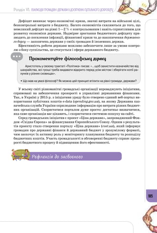Розділ VI. ВЗАЄМОДІЯ ГРОМАДЯН І ДЕРЖАВИ В ДОСЯГНЕННІ СУСПІЛЬНОГО ДОБРОБУТУ
185
Дефіцит виникає через економічні кризи, значні витрати на військові цілі,
безконтрольні витрати з бюджету. Багато економістів схиляються до того, що
невеликий дефіцит на рівні 1—2 % є контрольованим і навіть сприятливим для
розвитку економіки держави. Надмірне зростання бюджетного дефіциту при­
зводить до посилення інфляції, фінансової кризи та до накопичення державно-
го боргу — запозичень держави у своїх громадян й іноземних держав.
Ефективність роботи держави можливо забезпечити лише за умови контро­
лю з боку суспільства, це стосується і сфери державного бюджету.
Прокоментуйте філософську думку
Аристотель у своєму трактаті «Політика» писав: «…щоб захистити казначейство від
шахрайства, всі гроші треба видавати відкрито перед усім містом і зберігати копії ра-
хунків у різних сховищах».
• Що мав на увазі філософ? Як можна цей принцип втілити на рівні громади, держави?
У всьому світі різноманітні громадські організації впроваджують ініціативи,
спрямовані на забезпечення прозорості в управлінні державними фінансами.
Так, в Україні у 2015 р. з ініціативи уряду було створено єдиний веб-портал ви­
користання публічних коштів e-data (spending.gov.ua), на якому Державна каз­
начейська служба України оприлюднює інформацію про витрати різних бюджет­
них організацій. Скористатися порталом дуже просто: достатньо визначитися,
яка саме організація вас цікавить, і скористатися системою пошуку на сайті.
Серед громадських ініціатив є проект «Ціна держави», запроваджений Фон­
дом «Східна Європа» за фінансування Європейського Союзу. Одним з результа­
тів проекту стало створення порталу «Ціна держави» (cost.ua), який інформує
громадян про державні фінанси й державний бюджет у зрозумілому форматі,
чим заохочує їх активну роль у моніторингу планування бюджету та розподілу
бюджетних коштів. Участь громадськості в обговоренні бюджету сприяє прозо­
рості бюджетного процесу й підвищенню його ефективності.
Рефлексія до засвоєного
 