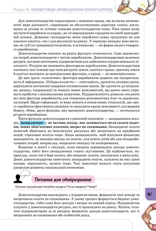 Розділ VI. ВЗАЄМОДІЯ ГРОМАДЯН І ДЕРЖАВИ В ДОСЯГНЕННІ СУСПІЛЬНОГО ДОБРОБУТУ
187
Для домогосподарства характерною є домашня праця, що включає різнома­
нітні види діяльності, спрямовані на обслуговування дорослих членів, піклу­
вання за дітьми та літніми членами домогосподарства тощо. Така праця може
містити й виробничу складову, як-от вирощування городини на своїй присадиб­
ній ділянці. Домашнє господарство може виробляти певну продукцію як для
власного вжитку, так і для реалізації на ринку. У першому випадку воно висту­
пає як суб’єкт домашньої економіки, в останньому — як форма малого товарно­
го виробництва.
Домогосподарство виконує на ринку функцію споживання. Саме задоволен­
ня потреб домогосподарств є метою виробництва. Домогосподарствам належать
ресурси, які вони постачають підприємствам для здійснення підприємницької ді­
яльності. Ресурси ще називають факторами виробництва. Домогосподарствам
належать такі основні три типи ресурсів: земля, капітал і праця, причому земля
й капітал належать до матеріальних факторів, а праця — до нематеріальних.
До цих трьох «класичних» факторів виробництва додають ще підприємли­
вість й інформацію. Підприємливість — кмітливість, здатність активно діяти,
вирішувати поставлені завдання оптимальним чином. Це здатність до ініціати­
ви, ризику, координації та пошуку нових можливостей, що дають змогу отри­
мати прибуток з мінімальними затратами. Підприємливість дозволяє поєднати
всі інші фактори виробництва для створення різноманітних благ та задоволен­
ня потреб. Щодо інформації, то вона лежить в основі нових технологій, дає змо­
гу приймати ефективніші рішення та знаходити кращі можливості для ведення
бізнесу. Отже, друга функція, яку виконують домогосподарства, — постачання
ресурсів виробникам.
Третя функція домогосподарств у ринковій економіці — заощадження дохо­
дів. Заощадження — це частина доходу, яка залишається після сплати подат-
ків, інших обов’язкових платежів, витрат на споживання. Заощаджені кошти
зазвичай зберігають на банківських рахунках або витрачають на придбання
акцій, страхових полісів тощо. Люди заощаджують, щоб відчувати фінансову
захищеність, на випадок виходу на пенсію, для освіти дітей або для непередба­
чуваних потреб, наприклад, нещасного випадку чи захворювання.
Водночас в житті є ситуації, коли витрати перевищують доходи домогос­
подарства, тобто його заощадження стають від’ємними. Це відбувається, на­
приклад, коли сім’я бере позику або витрачає кошти, накопичені в минулому.
Деякі домогосподарства інвестують заощаджені кошти, купуючи на них цінні
папери, нерухомість, валюту тощо. Такі інвестиції можуть стати потужним
джерелом розвитку національної економіки.
Питання для обміркування
Скільки грошей вам потрібно на день? А на тиждень? Чому?
Домогосподарства взаємодіють з підприємствами, формуючи свої доходи та
витрачаючи кошти на споживання. У цьому процесі формується бюджет домо­
господарства, тобто план його доходів і витрат на певний період. Підприємства
купують у домогосподарств ресурси, які ті пропонують на ринку. Кошти, спла­
чені підприємствами за ці ресурси, формують доходи домогосподарств, які ті
витрачають на споживання або особистий дохід.
 