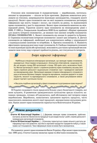 Розділ VI. ВЗАЄМОДІЯ ГРОМАДЯН І ДЕРЖАВИ В ДОСЯГНЕННІ СУСПІЛЬНОГО ДОБРОБУТУ
191
Стосунки між споживачами й підприємствами  — виробниками, постачаль­
никами та продавцями — ніколи не були простими. Держава намагається регу­
лювати ці стосунки, запроваджуючи відповідне законодавство, стандарти якості
продукції. Захист прав споживачів має на меті надавати споживачам достовірну
інформацію про якість товарів і послуг, що існують на ринку, та відновлювати
права споживачів у разі їх порушення. Захист прав споживачів винесено на між­
народний рівень. Гарантом захисту прав споживачів на міжнародному рівні є
ООН. У 1985 р. Генеральною Асамблеєю ООН були прийняті «Керівні принципи
для захисту інтересів споживачів», де визнано такі законні потреби споживачів:
ПРАВА СПОЖИВАЧІВ: 1. Захист споживачів від шкоди їх здоров’ю та безпеці.
2. Сприяння економічним інтересам споживачів і захист цих інтересів. 3. Доступ
споживачів до інформації, необхідної для компетентного вибору у відповідності
з індивідуальними запитами та потребами. 4. Просвіта споживачів. 5. Наявність
ефективних процедур розгляду скарг споживачів. 6. Свобода створювати споживчі
та інші відповідні групи або організації, можливість для таких організацій вислов­
лювати свою точку зору в процесі прийняття рішень, які стосуються їх інтересів.
Бюро корисної інформації
Найбільша спеціальна міжнародна організація, що захищає права споживачів,
називається «Конс’юмерз інтернешенл» (Consumers International, скорочено СІ).
До неї входять понад 200 організацій з понад 100 країн світу, включаючи Украї-
ну. Метою організації є захист і сприяння розвитку прав споживачів у всьому світі
через сприяння діяльності національних споживчих груп і проведення кампаній
на міжнародному рівні. Організація виражає інтереси міжнародного споживчого
руху в питаннях безпеки товарів і продуктів харчування, охорони здоров’я та прав
пацієнтів, екології та відповідального споживання, а також регулювання міжна-
родної торгівлі і суспільних послуг.
• Яка роль подібних організацій у сфері споживання та дотримання прав людини?
В Україні споживачі стали приділяти більшу увагу безпечності товарів, які
вони купують. З розвитком громадянського суспільства зросла кількість ак­
тивних громадян, готових об’єднуватися, щоб обстоювати свої інтереси перед
виробниками. Виробники, намагаючись здешевити вартість продукту, часто
практикують зниження якості своєї продукції, використання шкідливих речо­
вин. Однак захист прав споживачів гарантується Конституцією України.
Стаття 42 Конституції України: […] Держава захищає права споживачів, здійснює
контроль за якістю і безпечністю продукції та усіх видів послуг і робіт, сприяє діяльності
громадських організацій споживачів.
Стаття 50 Конституції України: […] Кожному гарантується право вільного доступу до
інформації про стан довкілля, про якість харчових продуктів і предметів побуту, а також
право на її поширення. Така інформація ніким не може бути засекречена.
Регламентує захист прав споживачів Закон України «Про захист прав спожива­
чів» 1991 року. Стаття 4 закону визначає права та обов’язки споживачів.
Мовою документів
 