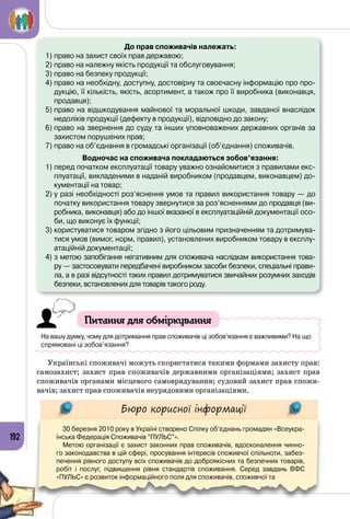 192
До прав споживачів належать:
1)	право на захист своїх прав державою;
2)	право на належну якість продукції та обслуговування;
3)	право на безпеку продукції;
4)	право на необхідну, доступну, достовірну та своєчасну інформацію про про-
дукцію, її кількість, якість, асортимент, а також про її виробника (виконавця,
продавця);
5)	право на відшкодування майнової та моральної шкоди, завданої внаслідок
недоліків продукції (дефекту в продукції), відповідно до закону;
6)	право на звернення до суду та інших уповноважених державних органів за
захистом порушених прав;
7)	право на об’єднання в громадські організації (об’єднання) споживачів.
Водночас на споживача покладаються зобов’язання:
1)	перед початком експлуатації товару уважно ознайомитися з правилами екс-
плуатації, викладеними в наданій виробником (продавцем, виконавцем) до-
кументації на товар;
2)	у разі необхідності роз’яснення умов та правил використання товару — до
початку використання товару звернутися за роз’ясненнями до продавця (ви-
робника, виконавця) або до іншої вказаної в експлуатаційній документації осо-
би, що виконує їх функції;
3)	користуватися товаром згідно з його цільовим призначенням та дотримува-
тися умов (вимог, норм, правил), установлених виробником товару в експлу-
атаційній документації;
4)	з метою запобігання негативним для споживача наслідкам використання това-
ру — застосовувати передбачені виробником засоби безпеки, спеціальні прави-
ла, а в разі відсутності таких правил дотримуватися звичайних розумних заходів
безпеки, встановлених для товарів такого роду.
Питання для обміркування
На вашу думку, чому для дотримання прав споживачів ці зобов’язання є важливими? На що
спрямовані ці зобов’язання?
Українські споживачі можуть скористатися такими формами захисту прав:
самозахист; захист прав споживачів державними організаціями; захист прав
споживачів органами місцевого самоврядування; судовий захист прав спожи­
вачів; захист прав споживачів неурядовими організаціями.
Бюро корисної інформації
30 березня 2010 року в Україні створено Спілку об’єднань громадян «Всеукра-
їнська Федерація Споживачів “ПУЛЬС”».
Метою організації є захист законних прав споживачів, вдосконалення чинно-
го законодавства в цій сфері, просування інтересів споживчої спільноти, забез-
печення рівного доступу всіх споживачів до доброякісних та безпечних товарів,
робіт і послуг, підвищення рівня стандартів споживання. Серед завдань ВФС
«ПУЛЬС» є розвиток інформаційного поля для споживачів, споживчої та
 