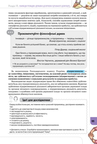 Розділ VI. ВЗАЄМОДІЯ ГРОМАДЯН І ДЕРЖАВИ В ДОСЯГНЕННІ СУСПІЛЬНОГО ДОБРОБУТУ
195
тивно поєднувати фактори виробництва, орієнтуватися в ринковій ситуації, а най­
головніше — розуміти не лише сьогоднішні потреби споживачів, а й те, які товари
та послуги знадобляться їм завтра. Для цього підприємець повинен шукати можли­
вості використання новітніх ідей, технологій, способів задоволення потреб спожи­
вачів, виходу в нові сфери діяльності. Таким чином, сучасне підприємництво — це
специфічнадіяльністьлюдей,спрямовананаотриманняприбутку,щоздійснюється
суб’єктами підприємницької діяльності вільно, за власною ініціативою.
Прокоментуйте філософські думки
Інновація — дітище підприємництва, а підприємець — творець інновації.
Йозеф Шумпетер, економіст, соціолог
Коли ви бачите успішний бізнес, це означає, що хтось колись прийняв смі-
ливе рішення.
Пітер Друкер, соціальний еколог
Одні бачать у підприємцеві вовка, якого слід убити. Інші вважають, що під-
приємець — корова, яку можна без кінця доїти. І лише небагато бачать у ньо-
му коня, який тягне воза.
Вінстон Черчилль, державний діяч Великої Британії
• Як ви розумієте ці вислови? Чи погоджуєтеся ви з ними? На ваш погляд, яка роль
підприємців у суспільстві?
За визначенням Господарського кодексу України, підприємництво  —
це самостійна, ініціативна, систематична, на власний ризик господарська діяль-
ність, що здійснюється суб’єктами господарювання (підприємцями) з метою до-
сягнення економічних і соціальних результатів та одержання прибутку.
Законодавство надає підприємцям право без обмежень самостійно здійсню­
вати будь-яку підприємницьку діяльність, яку не заборонено законом. Водночас
здійснення підприємницької діяльності забороняється органам державної влади
та органам місцевого самоврядування, а підприємницька діяльність депутатів,
посадових і службових осіб органів державної влади та органів місцевого само­
врядування обмежується законом.
Ідеї для дослідження
Серед особистісних рис, які повинен мати сучасний підприємець, дослідники називають
такі:
• здатність до новаторства й пошуку нових можливостей;
• нестандартність рішень;
• орієнтація на високу якість й ефективність;
• відповідальність, надійність, чесність;
• цілеспрямованість;
• готовність до ризику;
• ініціативність, рішучість;
• висока поінформованість, постійне самовдосконалення.
• Доповніть список. Спробуйте проаналізувати, наскільки вам притаманні ці риси. Як га-
даєте, чи могли б ви стати підприємцем? Чому?
 