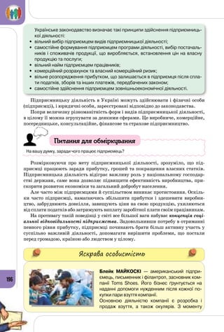 196
	 Українське законодавство визначає такі принципи здійснення підприємниць-
кої діяльності:
•	 вільний вибір підприємцем видів підприємницької діяльності;
•	 самостійне формування підприємцем програми діяльності, вибір постачаль-
ників і споживачів продукції, що виробляється, встановлення цін на власну
продукцію та послуги;
•	 вільний найм підприємцем працівників;
•	 комерційний розрахунок та власний комерційний ризик;
•	 вільне розпорядження прибутком, що залишається в підприємця після спла-
ти податків, зборів та інших платежів, передбачених законом;
•	 самостійне здійснення підприємцем зовнішньоекономічної діяльності.
Підприємницьку діяльність в Україні можуть здійснювати і фізичні особи
(підприємці), і юридичні особи, зареєстровані відповідно до законодавства.
Попри величезну різноманітність форм і видів підприємницької діяльності,
в цілому її можна згрупувати за деякими сферами. Це виробниче, комерційне,
посередницьке, консультаційне, фінансове та страхове підприємництво.
Питання для обміркування
На вашу думку, заради чого працює підприємець?
Розмірковуючи про мету підприємницької діяльності, зрозуміло, що під­
приємці працюють заради прибутку, грошей та покращення власних статків.
Підприємницька діяльність відіграє важливу роль у національному господар­
стві держави, саме вона дозволяє підвищити ефективність виробництва, при­
скорити розвиток економіки та загальний добробут населення.
Але часто між підприємцями й суспільством виникає протистояння. Оскіль­
ки часто підприємці, намагаючись збільшити прибутки і здешевити виробни­
цтво, забруднюють довкілля, завищують ціни на свою продукцію, ухиляються
від сплати податків або затримують виплату заробітної плати своїм працівникам.
На противагу такій поведінці у світі все більшої ваги набуває концепція соці-
альної відповідальності підприємства. Задовольнивши потребу в отриманні
певного рівня прибутку, підприємці починають брати більш активну участь у
суспільно важливій діяльності, допомагати вирішити проблеми, що постали
перед громадою, країною або людством у цілому.
Яскрава особистість
Блейк Майкоскі  — американський підпри-
ємець, письменник і філантроп, засновник ком-
панії Toms Shoes. Його бізнес ґрунтується на
наданні допомоги нужден­ним після кожної по-
купки пари взуття компанії.
Основною діяльністю компанії є розробка і
продаж взуття, а також окулярів. З моменту
 