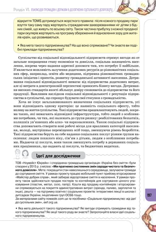 Розділ VI. ВЗАЄМОДІЯ ГРОМАДЯН І ДЕРЖАВИ В ДОСЯГНЕННІ СУСПІЛЬНОГО ДОБРОБУТУ
197
відкриття TOMS дотримується жорсткого правила: після кожного продажу пари
взуття таку саму пару жертвують страждаючим захворюваннями ніг дітям з бід-
них сімей, що живуть по всьому світу. Також частина прибутку з кожної проданої
пари окулярів жертвують на програму збереження й відновлення зору для жите-
лів країн, що розвиваються.
• Яка мета такого підприємництва? На що воно спрямоване? Чи знаєте ви поді-
бні приклади підприємництва?
Суспільство від соціальної відповідальності підприємств отримує ви­годи як-от
загальне покращення стану економіки та довкілля, соціальна захищеність насе­
лення, зокрема через надання адресної допомоги тим, хто потребує її найбільше.
З’являється можливість залучення додаткових ресурсів до різноманітних соціаль­
них сфер, наприклад, освіти або медицини, підтримка різноманітних громадян­
ських ініціатив і проектів, розвитку громадянської активності населення. Дотри­
мання соціальної відповідальності вимагає від підприємства додаткових витрат,
але ці витрати в довгостроковій перспективі приносять бізнесу вигоди. Дотриман­
ня високих стандартів якості збільшує довіру споживачів до підприємства та його
продукції. Важливим наслідком соціальної відповідальності є репутація підпри­
ємства в суспільстві, що спрощує будувати свої стосунки з громадськістю.
Хоча не існує загальновизнаного визначення соціальних підприємств, усі
вони відповідають одному критерію: це наявність соціального ефекту, тобто
впливунажиттясуспільства.Такіпідприємствапрацевлаштовуютьлюдей, зокре­
ма таких, які вимагають відповідної інфраструктури, тобто людей з особливи­
ми потребами, чи тих, які належать до групи ризику: реабілітованих безхатніх,
колишніх ув’язнених або алко- чи наркозалежних. Також соціальні підприєм­
ства допомагають створити нові робочі місця для вразливих категорій населен­
ня, молоді, внутрішньо переміщених осіб тощо, зменшуючи рівень безробіття.
Такі підприємства беруть на себе надання соціальних послуг різним групам на­
селення: людям похилого віку, сім’ям з дітьми, людям з особливими потреба­
ми. Надаючи ці послуги, вони також зменшують потребу в державних соціаль­
них працівниках, що надають ці послуги, та бюджетних видатках.
Ідеї для дослідження
ТОВ «Ноувейст Юкрейн» і споріднена громадська організація «Україна без сміття» були
створені у 2015 р. з місією: «Ми прагнемо системних змін заради чистого та безпеч-
ного довкілля». Мета: покращити стан навколишнього середовища, залучаючи громади
до сортування сміття. У рамках проекту працює мобільний пункт прийому вторсировини
«Майстер добрих справ», який забирає відсортоване сміття в населення. У рамках про-
екту також здійснюється продаж постерів та контейнерів для сортування цінного упа-
ковування (пластик, метал, скло, папір). Кошти від продажу контейнерів і вторсирови-
ни спрямовуються на покриття адміністративних витрат (оренда, паливо, зарплатня та
інше), решта — на підтримку освітніх і соціальних проектів: інтерактивні лекції в школах і
дитсадках України, ініціативних груп ОСББ тощо.
За матеріалами сайту nowaste.com.ua та посібника «Соціальне підприємництво: від ідеї
до суспільних змін», eef.org.ua.
• Яка мета діяльності такого підприємництва? Які вигоди отримують громадяни від та-
кого підприємництва? Які акції такого роду ви знаєте? Запропонуйте власні ідеї соціаль-
ного підприємництва.
 