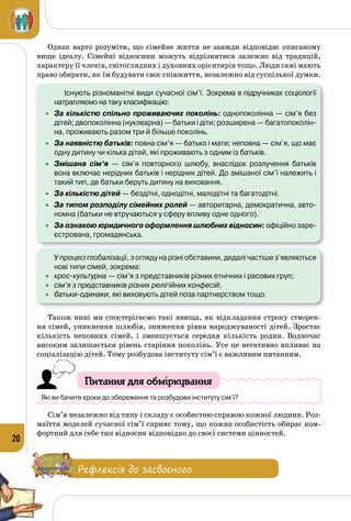 20
Однак варто розуміти, що сімейне життя не завжди відповідає описаному
вище ідеалу. Сімейні відносини можуть відрізнятися залежно від традицій,
характеру її членів, світоглядних і духовних орієнтирів тощо. Люди самі мають
право обирати, як їм будувати своє співжиття, незалежно від суспільної думки.
	 	 Існують різноманітні види сучасної сім’ї. Зокрема в підручниках соціології
натрапляємо на таку класифікацію:
•	 За кількістю спільно проживаючих поколінь: однопоколінна — сім’я без
дітей; двопоколінна (нуклеарна) — батьки і діти; розширена — багатопоколін-
на, проживають разом три й більше поколінь.
•	 За наявністю батьків: повна сім’я — батько і мати; неповна — сім’я, що має
одну дитину чи кілька дітей, які проживають з одним із батьків.
•	 Змішана сім’я  — сім’я повторного шлюбу, внаслідок розлучення батьків
вона включає нерідних батьків і нерідних дітей. До змішаної сім’ї належить і
такий тип, де батьки беруть дитину на виховання.
•	 За кількістю дітей — бездітні, однодітні, малодітні та багатодітні.
•	 За типом розподілу сімейних ролей — авторитарна, демократична, авто-
номна (батьки не втручаються у сферу впливу одне одного).
•	 За ознакою юридичного оформлення шлюбних відносин: офіційно заре-
єстрована, громадянська.
	 У процесі глобалізації, з огляду на різні обставини, дедалі частіше з’являються
нові типи сімей, зокрема:
•	 крос-культурна — сім’я з представників різних етнічних і расових груп;
•	 сім’я з представників різних релігійних конфесій;
•	 батьки-одинаки, які виховують дітей поза партнерством тощо.
Також нині ми спостерігаємо такі явища, як відкладання строку створен­
ня сімей, уникнення шлюбів, зниження рівня народжуваності дітей. Зростає
кількість неповних сімей, і зменшується середня кількість родин. Водночас
високим залишається рівень старіння поколінь. Усе це негативно впливає на
соціалізацію дітей. Тому розбудова інституту сім’ї є важливим питанням.
Питання для обміркування
Які ви бачите кроки до збереження та розбудови інституту сім’ї?
Сім’я незалежно від типу і складу є особистою справою кожної людини. Роз­
маїття моделей сучасної сім’ї сприяє тому, що кожна особистість обирає ком­
фортний для себе тип відносин відповідно до своєї системи цінностей.
Рефлексія до засвоєного
 