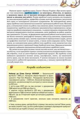 Розділ VI. ВЗАЄМОДІЯ ГРОМАДЯН І ДЕРЖАВИ В ДОСЯГНЕННІ СУСПІЛЬНОГО ДОБРОБУТУ
203
Оцінкою праці є заробітна плата. Стаття 1 Закону України «Про оплату праці»
дає таке визначення: заробітна плата — це винагорода, обчислена, як правило,
у грошовому виразі, яку за трудовим договором роботодавець виплачує праців-
никові за виконану ним роботу. Розмір заробітної плати залежить від складності
та умов виконуваної роботи, професійно-ділових якостей працівника, результатів
його праці та господарської діяльності підприємства. На  конкурентному ринку
праці заробітна плата визначається попитом і пропозицією робочої сили. Важливу
роль у встановленні попиту на робочу силу визначає рівень технічної оснащеності
підприємства: заробітна плата найманих працівників буде порівнюватися з витра­
тами на придбання відповідного оснащення, і в деяких випадках підприємцю буде
вигідніше модернізувати технічне оснащення, аніж приймати на роботу додатко­
вих працівників. У цілому, на формування пропозиції робочої сили на ринку впли­
ває багато чинників: демографічні чинники, тобто склад населення, переважання
в ньому різних вікових груп, система підготовки й перепідготовки кадрів, доступ
до професійно-технічної та вищої освіти, а також освіти впродовж життя. Таким
чином, на конкурентному ринку робочої сили заробітна плата визначається спів­
відношенням попиту і пропозиції товару й робочої сили тощо. Держава встановлює
та гарантує найманим працівникам мінімальний рівень заробітної плати.
На умови оплати праці впливає також система оплати, яка застосовується —
погодинна, коли працівник отримує платню залежно від відпрацьованих годин,
або відрядна, коли до уваги береться вироблений продукт. На заробітну плату
найманого працівника впливає досвід, кваліфікація, освіта, що визначають
якість праці, яку він може виконувати. У деяких випадках на оплату впливає
унікальність здібностей працівника, наприклад, у випадку гравців футбольно­
го клубу вищої ліги.
Яскрава особистість
Неймар да Сілва Сантус Жуніор  — бразильський
футболіст 1992 р.н. Нападник збірної Бразилії та фран-
цузького «Парі Сен-Жермен». Рекордсмен футбольного
трансферного ринку — 222 млн. Бізнесові масмедіа під-
рахували, що реальна вартість контракту є значно вищою
за 222 млн:
• нетто-сума 222  млн за сам контракт з урахуванням
ПДВ виростає до 268 млн брутто;
• щорічна платня футболісту 30  млн з урахуванням
французького ПДВ на високі прибутки обійдеться клубу в
90 млн. Це за п’ятирічний термін дії контракту дорівнює
450 млн;
• З урахуванням платні юристам, загальна сума контракту виростає до 	
800 млн.
• Чому, на вашу думку, цей футболіст отримує таку високу платню? Яким чином
він може сприяти тому, що його роботодавці отримають відповідний прибуток?
Чи знаєте ви ще подібні ситуації, але в інших сферах?
 