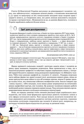 204
Стаття 24 Конституції України наголошує на рівноправності чоловіків і жі­
нок, яка забезпечується: «наданням жінкам рівних з чоловіками можливостей
[…] у праці та винагороді за неї; спеціальними заходами щодо охорони праці і
здоров’я жінок […]; створенням умов, які дають жінкам можливість поєднува­
ти працю з материнством». Незважаючи на це, за даними Держстату, чоловіки в
Україні заробляють набагато більше жінок.
Ідеї для дослідження
За даними Державної служби статистики, в Україні за січень-вересень 2017 року серед-
ньомісячна заробітна плата чоловіків перевищила заробітну плату жінок на 29 %. За 9
місяців середньомісячна зарплата штатного працівника-чоловіка в Україні становила 	
8271 грн, тоді як середньомісячна зарплата штатного працівниці-жінки становила 6414 грн.
Згідно з повідомленням, найбільш високі зарплати в Україні — у сфері фінансової
та страхової діяльності. Там чоловіки заробляють в середньому 17 207 грн, а жінки — 	
11  220 грн. Найнижчий рівень зарплат у чоловіків, які працюють у сфері охорони
здоров’я — там за 9 місяців середньомісячна зарплата штатного працівника становила
5509 грн. Для жінок найбільш низький рівень зарплат зафіксовано у сфері тимчасового
розміщення та організації харчування, де середньомісячна заробітна плата становила за
січень–вересень 4785 грн.
За матеріалами сайту УНІАН, unian.ua
• Проаналізуйте наведені статистичні дані. Про що вони свідчать? Обговоріть, чому така
різниця в оплаті праці чоловіків і жінок і про що свідчить цей факт. Запропонуйте коло
ідей, як вирішити описану проблему.
Явище нерівності соціальних позицій і життєвих шансів жінок і чоловіків на
ринку праці називають гендерною сегрегацією. Вона проявляється в тому, що в
низькооплачуваних професіях та побутових справах переважають жінки, у посадо­
вій ієрархії більшість керівних посад розподілені нерівномірно і їх обіймають чоло­
віки. Тобто існує розподіл професій на «чоловічі» й «жіночі». Гендерна сегрегація
часто набуває форми так званої скляної стелі: досягнувши певного рівня, жінка не
може просунутися вище нібито із суто об’єктивних причин, неначе її тримає прозо­
ра скляна стеля, яку неможливо побачити неозброєним оком. Інколи говорять про
«липку підлогу», тобто ситуацію, коли жінки довше затримуються на початкових
рівнях професійної кар’єри, ніж чоловіки. Це дозволяє чоловікам швидше здобути
необхіднийдосвідішвидшеотриматикерівніпосади.Такаситуаціясвідчитьпроне­
довикористання значного суспільного потенціалу жіночої праці.
Отже, на порядку денному стоїть питання реалізації норм українського зако­
нодавства, яке поки лише формально проголошує рівність чоловіків і жінок в
усіх сферах суспільного життя. Такі заходи можуть включати економічні ме­
тоди державного регулювання, розвиток системи дитячих садочків, сприяння
подоланню суспільних стереотипів про чоловічі й жіночі ролі, наприклад, за­
охочення чоловіків брати відпустки по догляду за дитиною тощо.
Питання для обміркування
Обговоріть, які ще заходи можна здійснити, щоб вони сприяли рівним можливостям са-
мореалізації чоловіків і жінок в економічній сфері життя.
 
