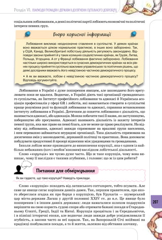 Розділ VI. ВЗАЄМОДІЯ ГРОМАДЯН І ДЕРЖАВИ В ДОСЯГНЕННІ СУСПІЛЬНОГО ДОБРОБУТУ
207
соціальнимлобіюванням,адеякіполітичніпартіїлобіюютьекономічнітаполітичні
інтереси певних груп.
Бюро корисної інформації
Лобіювання викликає неоднозначне ставлення в суспільстві. У  деяких країнах
воно вважається цілком нормальною практикою, в інших воно заборонено. Так, 	
у США, Канаді, Великобританії лобістську діяльність регулюють законодавчо. Від-
повідні закони прийняті й у таких колишніх соціалістичних країнах, як Грузія, Литва,
Польща, Угорщина. А от у Франції лобіювання фактично заборонено. Лобіювання
настільки широко використовується в сучасних демократичних країнах на всіх рів-
нях процесу прийняття суспільно важливих управлінських та політичних рішень, що
деякі дослідники вважають його невід’ємною частиною демократичного процесу.
• А як ви вважаєте, лобізм є невід’ємною частиною демократичного процесу?
Відповідь аргументуйте.
Лобіювання в Україні є дуже поширеним явищем, але законодавчо його врегу­
лювати поки не вдалося. Водночас, в Україні діють такі організації громадянсько­
го суспільства, як Інститут професійного лобіювання та адвокасі й Українська асо­
ціація професіоналів у сфері GR і лобістів, які намагаються створити в суспільстві
краще розуміння ролі та функцій лобіювання та адвокасі, сприяння встановленню
інституту лобіювання в Україні. Дотичним до поняття лобіювання є діяльність, що
називаєтьсяадвокасі,абоадвокація.Можнапобачититакіїїназви,якзаступництво,
поборництво або просування. Адвокасі називають діяльність із захисту інтересів
певної групи, яка має право на певні блага, але не може це право реалізувати. На від­
міну від лобіювання, адвокасі завжди спрямоване на вразливі групи населення,
і ним переважно займаються неурядові організації. Така діяльність спрямована на
досягнення змін у законодавстві, державній політиці та практиках. Вона допомагає
побудувати продуктивні й прозорі відносини між урядовцями та громадянами.
Інколи лобізм може призводити до виникнення корупції, яка є одним із най­
більш небажаних (хоч і необов’язковим) наслідком лобістської діяльності.
Слово «корупція» ми чуємо дуже часто. Що ж таке корупція, чому вона ви­
никає, чому її наслідки є такими згубними, і головне: що ж із цим робити?
Питання для обміркування
Як ви гадаєте, що таке корупція? Наведіть приклади.
Слово «корупція» походить від латинського corrumpere, тобто псувати. Але
саме це явище сягає корінням давніх-давен. Так, першим правителем, про яко­
го збереглася згадка як про борця з корупцією, був Урукагін — шумерський
цар міста-держави Лагаш у другій половині XXIV ст. до н.е. Це явище було
поширеним і в іншим давніх державах: люди намагалися шляхом подарунків
вирішити на свою користь судові спори або отримати бажані посади в Стародав­
ньому Єгипті, Греції, Індії та Китаї. Корупція процвітала і за Середньовіччя,
і в пізніші історичні епохи, але водночас люди завжди добре усвідомлювали її
згубність, а закони часто за неї карали. Так, на Запорозькій Січі впіймані на
крадіжці позбувалися посади, а то й життя, залежно від обставин злочину.
 