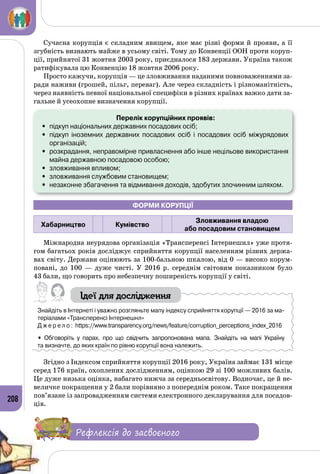 208
Сучасна корупція є складним явищем, яке має різні форми й прояви, а її
згубність визнають майже в усьому світі. Тому до Конвенції ООН проти коруп­
ції, прийнятої 31 жовтня 2003 року, приєдналося 183 держави. Україна також
ратифікувала цю Конвенцію 18 жовтня 2006 року.
Просто кажучи, корупція — це зловживання наданими повноваженнями за­
ради наживи (грошей, пільг, переваг). Але через складність і різноманітність,
через наявність певної національної специфіки в різних країнах важко дати за­
гальне й усеохопне визначення корупції.
Перелік корупційних проявів:
•	 підкуп національних державних посадових осіб;
•	 підкуп іноземних державних посадових осіб і посадових осіб міжурядових 	
організацій;
•	 розкрадання, неправомірне привласнення або інше нецільове використання
майна державною посадовою особою;
•	 зловживання впливом;
•	 зловживання службовим становищем;
•	 незаконне збагачення та відмивання доходів, здобутих злочинним шляхом.
Форми корупції
Хабарництво Кумівство
Зловживання владою
або посадовим становищем
Міжнародна неурядова організація «Трансперенсі Інтернешнл» уже протя­
гом багатьох років досліджує сприйняття корупції населенням різних держа­
вах світу. Держави оцінюють за 100-бальною шкалою, від 0 — високо корум­
повані, до 100  — дуже чисті. У  2016 р. середнім світовим показником було
43 бали, що говорить про небезпечну поширеність корупції у світі.
Ідеї для дослідження
Знайдіть в Інтернеті і уважно розгляньте мапу індексу сприйняття корупції — 2016 за ма-
теріалами «Трансперенсі Інтернешнл»
Д ж е р е л о : https://www.transparency.org/news/feature/corruption_perceptions_index_2016
• Обговоріть у парах, про що свідчить запропонована мапа. Знайдіть на мапі Україну 	
та визначте, до яких країн по рівню корупції вона належить.
Згідно з Індексом сприйняття корупції 2016 року, Україна займає 131 місце
серед 176 країн, охоплених дослідженням, оцінкою 29 зі 100 можливих балів.
Це дуже низька оцінка, набагато нижча за середньосвітову. Водночас, це й не­
величке покращення у 2 бали порівняно з попереднім роком. Таке покращення
пов’язане із запровадженням системи електрон­ного декларування для посадов­
ців.
Рефлексія до засвоєного
 