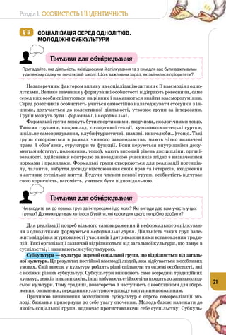 Розділ I. Особистість і її ідентичність
21
§ 5 	Соціалізація серед однолітків.
Молодіжні субкультури
Питання для обміркування
Пригадайте, яка діяльність, які відносини й спілкування та з ким для вас були важливими
у дитячому садку чи початковій школі: Що є важливим зараз, як змінилися пріоритети?
Незаперечним фактором впливу на соціалізацію дитини є її взаємодія з одно­
літками. Велике значення у формуванні особистості відіграють ровесники, саме
серед них особи спілкуються на рівних і намагаються знайти взаєморозуміння.
Серед ровесників особистість учиться самостійно налагоджувати стосунки з ін­
шими, долучається до колективної діяльності, утворює групи за інтересами.
Групи можуть бути і формальні, і неформальні.
Формальні групи можуть бути спортивними, творчими, екологічними тощо.
Такими групами, наприклад, є спортивні секції, художньо-мистецькі гуртки,
шкільне самоврядування, клуби (туристичні, шахові, книголюби…) тощо. Такі
групи створюються в рамках чинного законодавства, мають чітко визначені
права й обов’язки, структури та функції. Вони керуються внутрішніми доку­
ментами (статут, положення, тощо), мають високий рівень дисципліни, органі­
зованості, здійснення контролю за поведінкою учасників згідно з визначеними
нормами і правилами. Формальні групи створюються для реалізації потенціа­
лу, талантів, набуття досвіду відстоювання своїх прав та інтересів, входження
в активне суспільне життя. Будучи членом певної групи, особистість відчуває
свою корисність, вагомість, учиться бути відповідальною.
Питання для обміркування
Чи входите ви до певних груп за інтересами і до яких? Які вигоди дає вам участь у цих
групах? До яких груп вам хотілося б увійти, які кроки для цього потрібно зробити?
Для реалізації потреб вільного самовираження й неформального спілкуван­
ня з однолітками формуються неформальні групи. Діяльність таких груп зале­
жить від рівня згуртованості учасників і дотримання ними встановлених тради­
цій. Такі організації зазвичай відрізняються від загальної культури, що панує в
суспільстві, і називаються субкультурою.
Субкультура — культура окремої соціальної групи, що відрізняється від загаль-
ної культури. Це результат постійної взаємодії людей, яка відбувається в особливих
умовах. Свій внесок у культуру роблять різні спільноти та окремі особистості, які
є носіями різних субкультур. Субкультури виникають саме всередині традиційних
культур, деякі з них зникають, інші набувають стійкості та входять до загальнолюд­
ської культури. Тому традиції, новаторство й наступність є необхідними для збере­
ження, оновлення, передання культурного досвіду наступним поколінням.
Причиною виникнення молодіжних субкультур є спроба самореалізації мо­
лоді, бажання привернути до себе увагу оточення. Молодь бажає належати до
якоїсь соціальної групи, водночас протиставляючи себе суспільству. Субкуль­
 