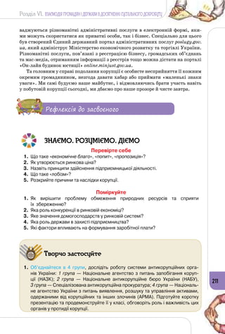 Розділ VI. ВЗАЄМОДІЯ ГРОМАДЯН І ДЕРЖАВИ В ДОСЯГНЕННІ СУСПІЛЬНОГО ДОБРОБУТУ
211
ваджуються різноманітні адміністративні послуги в електронній формі, яки­
ми можуть скористатися як приватні особи, так і бізнес. Спеціально для цього
був створений Єдиний державний портал адміністративних послуг poslugy.gov.
ua, який адмініструє Міністерство економічного розвитку та торгівлі України.
Різноманітні послуги, пов’язані з реєстрацією бізнесу, громадських об’єднань
та мас-медіа, отриманням інформації з реєстрів тощо можна дістати на порталі
«Он-лайн будинок юстиції» online.minjust.gov.ua.
Та головним у справі подолання корупції є особисте несприйняття її кожним
окремим громадянином, незгода давати хабар або приймати «маленькі знаки
уваги». Ми самі будуємо наше майбутнє, і відмовляючись брати участь навіть
у побутовій корупції сьогодні, ми дбаємо про наше прозоре й чисте завтра.
Рефлексія до засвоєного
ЗНАЄМО. РОЗУМІЄМО. ДІЄМО
Перевірте себе
1.	 Що таке «економічне благо», «попит», «пропозиція»?
2.	 Як утворюється ринкова ціна?
3.	 Назвіть принципи здійснення підприємницької діяльності.
4.	 Що таке «лобізм»?
5.	 Розкрийте причини та наслідки корупції.
Поміркуйте
1.	 Як вирішити проблему обмеження природних ресурсів та сприяти 	
їх  збереженню?
2.	 Яка роль конкуренції в ринковій економіці?
3.	 Яке значення домогосподарств у ринковій системі?
4.	 Яка роль держави в захисті підприємництва?
5.	 Які фактори впливають на формування заробітної плати?
Творчо застосуйте
1.	 Об’єднайтеся в 4 групи, дослідіть роботу системи антикорупційних орга-
нів України: 1 група — Національне агентство з питань запобігання коруп-
ції (НАЗК); 2 група  — Національне антикорупційне бюро України (НАБУ), 	
3 група — Спеціалізована антикорупційна прокуратура; 4 група — Національ-
не агентство України з питань виявлення, розшуку та управління активами,
одержаними від корупційних та інших злочинів (АРМА). Підготуйте коротку
презентацію та продемонструйте її у класі, обговоріть роль і важливість цих
органів у протидії корупції.
 