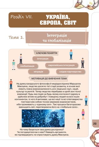 213
На думку канадського філософа й медіадослідника Маршалла
Маклуена, людство досягло тієї стадії розвитку, в основі якої
лежить повна взаємозалежність усіх людських груп, націй,
культур та релігій. Тепер людство перебуває в одній зоні тісної
взаємодії: будь-яка подія на будь-якому континенті одразу ж
здійснює вплив на добробут і поведінку людей на всіх інших
континентах, із чого й випливає, що всі нації та всі співтовариства
пов’язані між собою тісною мережею взаємозв’язків, 	
ніби проживають у «єдиному селі». Такі процеси багаторазово
зменшують світ, перетворюючи його на «глобальне село».
На чому базується така думка дослідника? 	
Чи погоджуєтеся ви з нею? Наведіть аргументи, 	
які підтверджують чи спростовують думку Маклуена.
інтеграція
європейська інтеграціяглобалізація
східне партнерствоміграція
Мотивація до вивчення теми
Ключові поняття
Інтеграція
та глобалізація
Тема 1.
УКРАЇНА,
ЄВРОПА, СВІТ
Розділ VII.
 