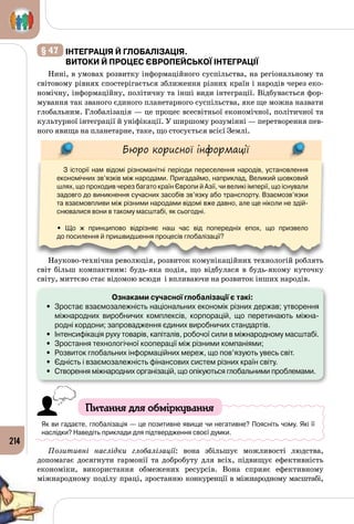 214
§ 47 	інтеграція й глобалізація.
Витоки й процес європейської інтеграції
Нині, в умовах розвитку інформаційного суспільства, на регіональному та
світовому рівнях спостерігається зближення різних країн і народів через еко­
номічну, інформаційну, політичну та інші види інтеграції. Відбувається фор­
мування так званого єдиного планетарного суспільства, яке ще можна назвати
глобальним. Глобалізація — це процес всесвітньої економічної, політичної та
культурної інтеграції й уніфікації. У ширшому розумінні — перетворення пев­
ного явища на планетарне, таке, що стосується всієї Землі. 
Бюро корисної інформації
З історії нам відомі різноманітні періоди переселення народів, установлення
економічних зв’язків між народами. Пригадаймо, наприклад, Великий шовковий
шлях, що проходив через багато країн Європи й Азії, чи великі імперії, що існували
задовго до виникнення сучасних засобів зв’язку або транспорту. Взаємозв’язки
та взаємовпливи між різними народами відомі вже давно, але ще ніколи не здій-
снювалися вони в такому масштабі, як сьогодні.
• Що ж принципово відрізняє наш час від попередніх епох, що призвело 	
до посилення й пришвидшення процесів глобалізації?
Науково-технічна революція, розвиток комунікаційних технологій роблять
світ більш компактним: будь-яка подія, що відбулася в будь-якому куточку
світу, миттєво стає відомою всюди і впливаючи на розвиток інших народів.
Ознаками сучасної глобалізації є такі:
•	 Зростає взаємозалежність національних економік різних держав; утворення
міжнародних виробничих комплексів, корпорацій, що перетинають міжна-
родні кордони; запровадження єдиних виробничих стандартів.
•	 Інтенсифікація руху товарів, капіталів, робочої сили в міжнародному масштабі.
•	 Зростання технологічної кооперації між різними компаніями;
•	 Розвиток глобальних інформаційних мереж, що пов’язують увесь світ.
•	 Єдність і взаємозалежність фінансових систем різних країн світу.
•	 Створення міжнародних організацій, що опікуються глобальними проблемами.
Питання для обміркування
Як ви гадаєте, глобалізація — це позитивне явище чи негативне? Поясніть чому. Які її 	
наслідки? Наведіть приклади для підтвердження своєї думки.
Позитивні наслідки глобалізації: вона збільшує можливості людства,
допомагає досягнути гармонії та добробуту для всіх, підвищує ефективність
економіки, використання обмежених ресурсів. Вона сприяє ефективному
міжнародному поділу праці, зростанню конкуренції в міжнародному масштабі,
 