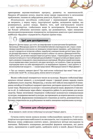 Розділ VII. УКРАЇНА, ЄВРОПА, СВІТ
215
прискоренню науково-технічного прогресу, розвитку та нанотехнологій.
Завдяки об’єднанню зусиль людство може краще справлятися із загальними
проблемами, такими як забруднення довкілля, бідність, голод тощо.
Негативними наслідками глобалізації є нерівномірний розподіл благ,
де виграють, у першу чергу, індустріальні країни, залишаючи країни, що
розвиваються, далеко позаду. Замість того, щоб пом’якшувати існуючі
у світі протиріччя, глобалізація може їх загострювати. Результатом стає
ще більше зубожіння населення країн, що розвиваються, через знищення
неконкурентоспроможних підприємств; погіршення довкілля в разі винесення
найбільш «брудних» підприємств у бідніші країни тощо.
Ідеї для дослідження
Викриття: Дитяча праця, що стоїть за смартфонами та електричними батарейками
Організація «Міжнародна амністія» (Amnesty­International) оприлюднила звіт, згідно з яким
провідні виробники електроніки не проводили елементарних перевірок, щоб упевнитися,
що до їх продуктів не потрапляє кобальт, видобутий з використанням дитячої праці. Авто-
ри доповіді відстежили, як посередники купують кобальт на шахтах у Демократичній Рес-
публіці Конго, де активно використовується дитяча праця, і перепродають його дочірній
компанії китайського гіганта ZhejiangHuayouCobaltLtd. У згаданої китайської фірми закупо-
вують мінерали понад десять транснаціональних корпорацій. Мільйони людей насолоджу-
ються перевагами нових технологій, але рідко запитують, як їх роблять. Саме час великим
корпораціям взяти на себе відповідальність на видобування сировини, з якої роблять їх
високоприбуткові продукти», — сказав представник «Міжнародної амністії» Марк Дамметт.
• Про що говорять наведені факти? Про який вплив глобалізації йде мова? Чому цей
вплив саме такий? Як, на вашу думку, можна змінити ситуацію?
Вплив глобалізації поширюється також на культуру. Завдяки глобалізації фор­
муються спільні цінності, а культурний спадок і традиції різних народів стають
надбанням усього людства. Наприклад, у всьому світі набули популярності й поши­
рення китайські й індійські оздоровчі практики, ресторани японської та італійської
кухні тощо. Національні культури є спільним ресурсом нації, формують її мислен­
ня та дії. А глобалізація через обмін і відкритість робить їх доступними для всього
людства. Однак негативною тенденцією глобалізації залишається комерціалізація
культури, поширення масової культури, що призводить до втрати високих культур­
них цінностей, формування споживацького ставлення до життя, різноманітних по­
бутових стереотипів аж до руйнування чи навіть знищення національних культур.
Питання для обміркування
Як ви вважаєте, який є вплив глобалізації на культуру? Наведіть факти.
Сучасна освіта також зазнала впливу глобалізаційних процесів. У світі спо­
стерігається зростання мобільності як викладачів, так і студентів та учнів шкіл.
Виникає певна уніфікація освітніх вимог, змінюються методи викладання та
навчання. Набувають поширення дистанційні формати навчання, які дають
змогу, проживаючи в одній країні, здобувати освіту в іншій. Дедалі більшого
 