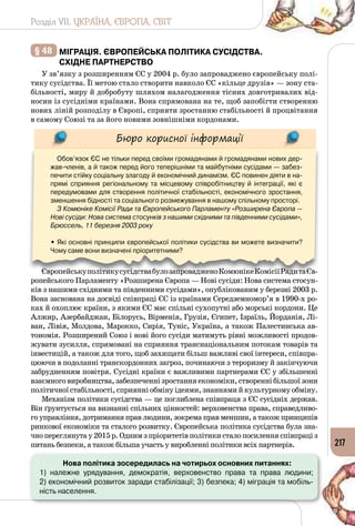 Розділ VII. УКРАЇНА, ЄВРОПА, СВІТ
217
§ 48 	Міграція. Європейська політика сусідства.
Східне партнерство
У зв’язку з розширенням ЄС у 2004 р. було запроваджено європейську полі­
тику сусідства. Її метою стало створити навколо ЄС «кільце друзів» — зону ста­
більності, миру й добробуту шляхом налагодження тісних довготривалих від­
носин із сусідніми країнами. Вона спрямована на те, щоб запобігти створенню
нових ліній розподілу в Європі, сприяти зростанню стабільності й процвітання
в самому Союзі та за його новими зовнішніми кордонами.
Бюро корисної інформації
Обов’язок ЄС не тільки перед своїми громадянами й громадянами нових дер-
жав-членів, а й також перед його теперішніми та майбутніми сусідами — забез-
печити стійку соціальну злагоду й економічний динамізм. ЄС повинен діяти в на-
прямі сприяння регіональному та місцевому співробітництву й інтеграції, які є
передумовами для створення політичної стабільності, економічного зростання,
зменшення бідності та соціального розмежування в нашому спільному просторі.
З Комюніке Комісії Ради та Європейського Парламенту «Розширена Європа —
Нові сусіди: Нова система стосунків з нашими східними та південними сусідами»,
Брюссель, 11 березня 2003 року
• Які основні принципи європейської політики сусідства ви можете визначити?
Чому саме вони визначені пріоритетними?
ЄвропейськуполітикусусідствабулозапровадженоКомюнікеКомісіїРадитаЄв­
ропейського Парламенту «Розширена Європа — Нові сусіди: Нова система стосун­
ків з нашими східними та південними сусідами», опублікованим у березні 2003 р.
Вона заснована на досвіді співпраці ЄС із країнами Середземномор’я в 1990-х ро­
ках й охоплює країни, з якими ЄС має спільні сухопутні або морські кордони. Це
Алжир, Азербайджан, Білорусь, Вірменія, Грузія, Єгипет, Ізраїль, Йорданія, Лі­
ван, Лівія, Молдова, Марокко, Сирія, Туніс, Україна, а також Палестинська ав­
тономія. Розширений Союз і нові його сусіди матимуть рівні можливості продов­
жувати зусилля, спрямовані на сприяння транснаціональним потокам товарів та
інвестицій, а також для того, щоб захищати більш важливі свої інтереси, співпра­
цюючи в подоланні транскордонних загроз, починаючи з тероризму й закінчуючи
забрудненням повітря. Сусідні країни є важливими партнерами ЄС у збільшенні
взаємноговиробництва,забезпеченнізростанняекономіки,створеннібільшоїзони
політичної стабільності, сприянні обміну ідеями, знаннями й культурному обміну.
Механізм політики сусідства — це поглиблена співпраця з ЄС сусідніх держав.
Він ґрунтується на визнанні спільних цінностей: верховенства права, справедливо­
го управління, дотримання прав людини, зокрема прав меншин, а також принципів
ринкової економіки та сталого розвитку. Європейська політика сусідства була зна­
чно переглянута у 2015 р. Одним з пріоритетів політики стало посилення співпраці з
питань безпеки, а також більша участь у виробленні політики всіх партнерів.
Нова політика зосередилась на чотирьох основних питаннях:
1) належне урядування, демократія, верховенство права та права людини; 	
2) економічний розвиток заради стабілізації; 3) безпека; 4) міграція та мобіль-
ність населення.
 