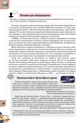 218
Питання для обміркування
Обговоріть, чому саме ці питання стали пріоритетними для європейської політики сусід-
ства. У чому їх важливість? Відповідь аргументуйте.
ЄС надає підтримку своїм партнерам-сусідам через Інструмент Європейсько­
го Сусідства, фінансування якого на 2014–2020 роки становить 15 млрд євро.
Окрім надання грантів, тобто безповоротної фінансової допомоги, через цей Ін­
струмент ЄС сприяє отриманню додаткового фінансування країн-партнерів че­
рез співпрацю з міжнародними фінансовими організаціями через інвестиційні
субсидії, що надаються Інвестиційним фондом сусідства ЄС.
У 2009 р. за ініціативою Польщі та Швеції в рамках Європейської політики
сусідства було започатковано політику східного партнерства. Це спільна ініціа­
тива, що охоплює ЄС і шість східноєвропейських країн: Вірменію, Азербайджан,
Білорусь, Грузію, Республіку Молдову та Україну.
Метою Політики східного партнерства є побудова спільного простору демо­
кратії, процвітання, стабільності та посиленої співпраці. Крім того, зв’язки, що
утворилися завдяки Східному партнерству, допомагають зміцненню держави й
досягненню суспільної злагоди. Це робить ЄС і його партнерів сильнішими та
дає змогу краще справлятися із зовнішніми й внутрішніми викликами.
Угоди про асоціацію й Поглиблені та всебічні зони вільної торгів­
лі, що були укладені у 2014 році, перевели стосунки між ЄС та Україною,
Грузією й Республікою Молдова на новий рівень. Вони націлені на зміцнення
політичної асоціації та економічної інтеграції й передбачають істотні реформи,
що мають наблизити країни-партнери до ЄС шляхом адаптації національного
законодавства до європейського, а найголовніше — відчутно покращити життя
своїх громадян. Прикладом цього є лібералізація візового режиму, що набрала
чинності у 2014 р. для Республіки Молдова, а у 2017 — для України та Грузії.
Прокоментуйте філософські думки
Прийняття безвізового режиму для громадян України є важ-
ливим кроком вперед на шляху реформування українського
суспільства, об’єднання людей, побудови мостів через кордони. Ми в Європейському
парламенті переконані в тому, що громадяни України в цей час заслужили право вільно
пересуватися в ЄС. Настав час для Ради Європи показати результати.
Марія Габріел, болгарська політикиння,
членкиння Європейського парламенту
Безвіз має два рівноцінні виміри. З одного боку — мобільність, заради якої було
розпочато цей процес, з другого — модернізація важливих державних напрямів по-
літики у сфері безпеки і протидії корупції. «Це потужний перелік змін, які відбулися у
сфері безпеки документів, захисту персональних даних, управління міграцією, управ-
ління кордонами, боротьби з організованою злочинністю, посилення співпраці між
правоохоронними органами України та ЄС і протидії дискримінації.
Ірина Сушко, виконавча директорка ГО «Європа без бар’єрів»
• Проаналізуйте оцінку експертів безвізу для України. Як вони окреслюють перспек-
тиви та переваги для українського суспільства? Яка ваша думка із цього приводу? Які
можливі ризики існують для українців?
 