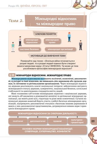 Розділ VII. УКРАЇНА, ЄВРОПА, СВІТ
221
Поміркуйте над тезою: «Оскільки війна починається в
розумі людей, то в розумі людей повинні бути створені
захисні механізми миру» (Статут ЮНЕСКО). Чи може ця теза
уособлювати філософію міжнародних відносин?
Мотивація до вивчення теми
Ключові поняття
міжнародні
відносини
міжнародне
право
система безпеки міжнародні організації
§ 49 	міжнародні відносини. міжнародне право
Міжнародними відносинами називають політичні, економічні, дипломатич-
ні, культурні та інші відносини, що виникають між державами або групами дер-
жав, їх світовими та регіональними організаціями. Через міжнародні відноси­
ни держави реалізовують власні національні інтереси: забезпечення вигідного
міжнародного статусу держави, суверенітету, національної безпеки, суспільної
стабільності та цивілізованих стандартів життя людей.
Нині головними суб’єктами міжнародних відносин є національні держави,
які можуть об’єднуватися в різноманітні всесвітні та регіональні міжнародні ор­
ганізації, що мають різні цілі, структуру та різні межі компетенції. Сучасні на­
ціональні держави зазвичай беруть участь у роботі багатьох міжнародних орга­
нізацій, підтримують дипломатичні стосунки з багатьма іншими державами й
мають у них дипломатичні представництва, дотримуються певних норм і прин­
ципів міжнародного права.
Міжнародні відносини
та міжнародне право
Тема 2.
міжнародні відносини за сферами діяльності:
Основні форми міжнародної взаємодії:
Співпраця, Суперництво, Конфлікти
політичні дипломатичні правові
культурно-
гуманітарні
 