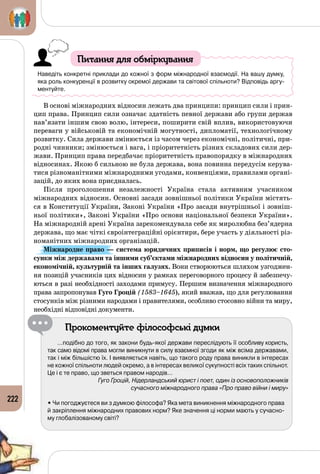 222
Питання для обміркування
Наведіть конкретні приклади до кожної з форм міжнародної взаємодії. На вашу думку,
яка роль конкуренції в розвитку окремої держави та світової спільноти? Відповідь аргу-
ментуйте.
В основі міжнародних відносин лежать два принципи: принцип сили і прин­
цип права. Принцип сили означає здатність певної держави або групи держав
нав’язати іншим свою волю, інтереси, поширити свій вплив, використовуючи
переваги у військовій та економічній могутності, дипломатії, технологічному
розвитку. Сила держави змінюється із часом через економічні, політичні, при­
родні чинники; змінюється і вага, і пріоритетність різних складових сили дер­
жави. Принцип права передбачає пріоритетність правопорядку в міжнародних
відносинах. Якою б сильною не була держава, вона повинна передусім керува­
тися різноманітними міжнародними угодами, конвенціями, правилами органі­
зацій, до яких вона приєдналась.
Після проголошення незалежності Україна стала активним учасником
міжнародних відносин. Основні засади зовнішньої політики України містять­
ся в Конституції України, Законі України «Про засади внутрішньої і зовніш­
ньої політики», Законі України «Про основи національної безпеки України».
На міжнародній арені Україна зарекомендувала себе як миролюбна без’ядерна
держава, що має чіткі євроінтеграційні орієнтири, бере участь у діяльності різ­
номанітних міжнародних організацій.
Міжнародне право — система юридичних приписів і норм, що регулює сто-
сунки між державами та іншими суб’єктами міжнародних відносин у політичній,
економічній, культурній та інших галузях. Вони створюються шляхом узгоджен­
ня позицій учасників цих відносин у рамках переговорного процесу й забезпечу­
ються в разі необхідності заходами примусу. Першим визначення міжнародного
права запропонував Гуго Гроцій (1583–1645), який вважав, що для регулювання
стосунків між різними народами і правителями, особливо стосовно війни та миру,
необхідні відповідні документи.
Прокоментуйте філософські думки
…подібно до того, як закони будь-якої держави переслідують її особливу користь,
так само відомі права могли виникнути в силу взаємної згоди як між всіма державами,
так і між більшістю їх. І виявляється навіть, що такого роду права виникли в інтересах
не кожної спільноти людей окремо, а в інтересах великої сукупності всіх таких спільнот.
Це і є те право, що зветься правом народів…
Гуго Гроцій, Нідерландський юрист і поет, один із основоположників
сучасного міжнародного права «Про право війни і миру»
• Чи погоджуєтеся ви з думкою філософа? Яка мета виникнення міжнародного права
й закріплення міжнародних правових норм? Яке значення ці норми мають у сучасно-
му глобалізованому світі?
 