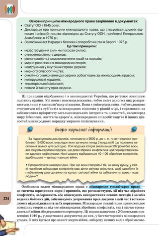224
	 Основні принципи міжнародного права закріплено в документах:
•	 Статут ООН 1945 року;
•	 Декларація про принципи міжнародного права, що стосуються дружніх від-
носин і співробітництва відповідно до Статуту ООН, прийнятої Генеральною
Асамблеєю в 1970 р.;
•	 Заключний акт Наради з безпеки і співробітництва в Європі 1975 р.
Це такі принципи:
•	 незастосування сили чи погрози силою;
•	 суверенна рівність держав;
•	 рівноправність і самовизначення націй та народів;
•	 мирне розв’язання міжнародних спорів;
•	 невтручання у внутрішні справи держав;
•	 мирного співробітництва;
•	 сумлінного виконання договірних зобов’язань за міжнародним правом;
•	 непорушності кордонів;
•	 територіальної цілісності;
•	 поваги й захисту прав людини.
Ці принципи відображено і в законодавстві України, що регулює зовнішню
політику країни. Усі вони є взаємозалежними, тобто зміст одного з них розкри­
вається лише у взаємозв’язку з іншими. Вони є універсальними, тобто однаково
стосуються всіх суб’єктів міжнародних відносин у рівній мірі, і спрямовані на
забезпечення пріоритету загальнолюдських інтересів та цінностей, насамперед
миру й безпеки, життя та здоров’я, міжнародного співробітництва й інших цін­
ностей міжнародного порядку мирного співіснування.
Бюро корисної інформації
За підрахунками дослідників, починаючи з 3600 р. до н. е., у світі сталося при-
близно 15 000 воєн, унаслідок яких загинуло понад 3 млрд осіб (це половина на-
селення земної кулі сьогодні). Уся людська історія знала лише 292 роки без воєн,
але існують серйозні підозри, що деякі збройні конфлікти в цей період історикам
не вдалося зафіксувати. Нині щороку відбувається 40–100 збройних конфліктів,
здебільшого — це партизанські війни.
• Проаналізуйте наведені дані. Про що вони говорять? Як, на вашу думку, у світ-
лі постійних військових конфліктів має діяти світова спільнота, щоб запобігти їх
глобальному розгортанню на кшталт світової війни та забезпечити захист прав
людини?
Особливим видом міжнародного права є міжнародне гуманітарне право  —
це система юридичних норм і приписів, що регламентують дії під час збройних
конфліктів, забороняють або обмежують використання певних методів і засобів
ведення бойових дій, забезпечують дотримання прав людини в цей час і встанов-
люють відповідальність за їх порушення. Міжнародне гуманітарне право регулює
поведінку сторін як під час міжнародних збройних конфліктів, так і під час грома­
дянської війни або державного перевороту. Ці норми зазначено в Женевських кон­
венціях 1949 р., у додаткових документах до них, у багатосторонніх міжнародних
угодах. У них ідеться про захист жертв війни, заборону певних видів зброї масово­
 