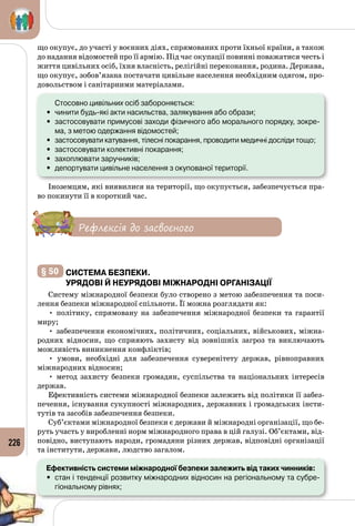 226
що окупує, до участі у воєнних діях, спрямованих проти їхньої країни, а також
до надання відомостей про її армію. Під час окупації повинні поважатися честь і
життя цивільних осіб, їхня власність, релігійні переконання, родина. Держава,
що окупує, зобов’язана постачати цивільне населення необхідним одягом, про­
довольством і санітарними матеріалами.
	 Стосовно цивільних осіб забороняється:
•	 чинити будь-які акти насильства, залякування або образи;
•	 застосовувати примусові заходи фізичного або морального порядку, зокре-
ма, з метою одержання відомостей;
•	 застосовувати катування, тілесні покарання, проводити медичні досліди тощо;
•	 застосовувати колективні покарання;
•	 захоплювати заручників;
•	 депортувати цивільне населення з окупованої території.
Іноземцям, які виявилися на території, що окупується, забезпечується пра­
во покинути її в короткий час.
Рефлексія до засвоєного
§ 50 	Система безпеки.
Урядові й неурядові міжнародні організації
Систему міжнародної безпеки було створено з метою забезпечення та поси­
лення безпеки міжнародної спільноти. Її можна розглядати як:
• політику, спрямовану на забезпечення міжнародної безпеки та гарантії
миру;
• забезпечення економічних, політичних, соціальних, військових, міжна­
родних відносин, що сприяють захисту від зовнішніх загроз та виключають
можливість виникнення конфліктів;
• умови, необхідні для забезпечення суверенітету держав, рівноправних
міжнародних відносин;
• метод захисту безпеки громадян, суспільства та національних інтересів
держав.
Ефективність системи міжнародної безпеки залежить від політики її забез­
печення, існування сукупності міжнародних, державних і громадських інсти­
тутів та засобів забезпечення безпеки.
Суб’єктами міжнародної безпеки є держави й міжнародні організації, що бе­
руть участь у виробленні норм міжнародного права в цій галузі. Об’єктами, від­
повідно, виступають народи, громадяни різних держав, відповідні організації
та інститути, держави, людство загалом.
Ефективність системи міжнародної безпеки залежить від таких чинників:
•	 стан і тенденції розвитку міжнародних відносин на регіональному та субре­
гіональному рівнях;
 